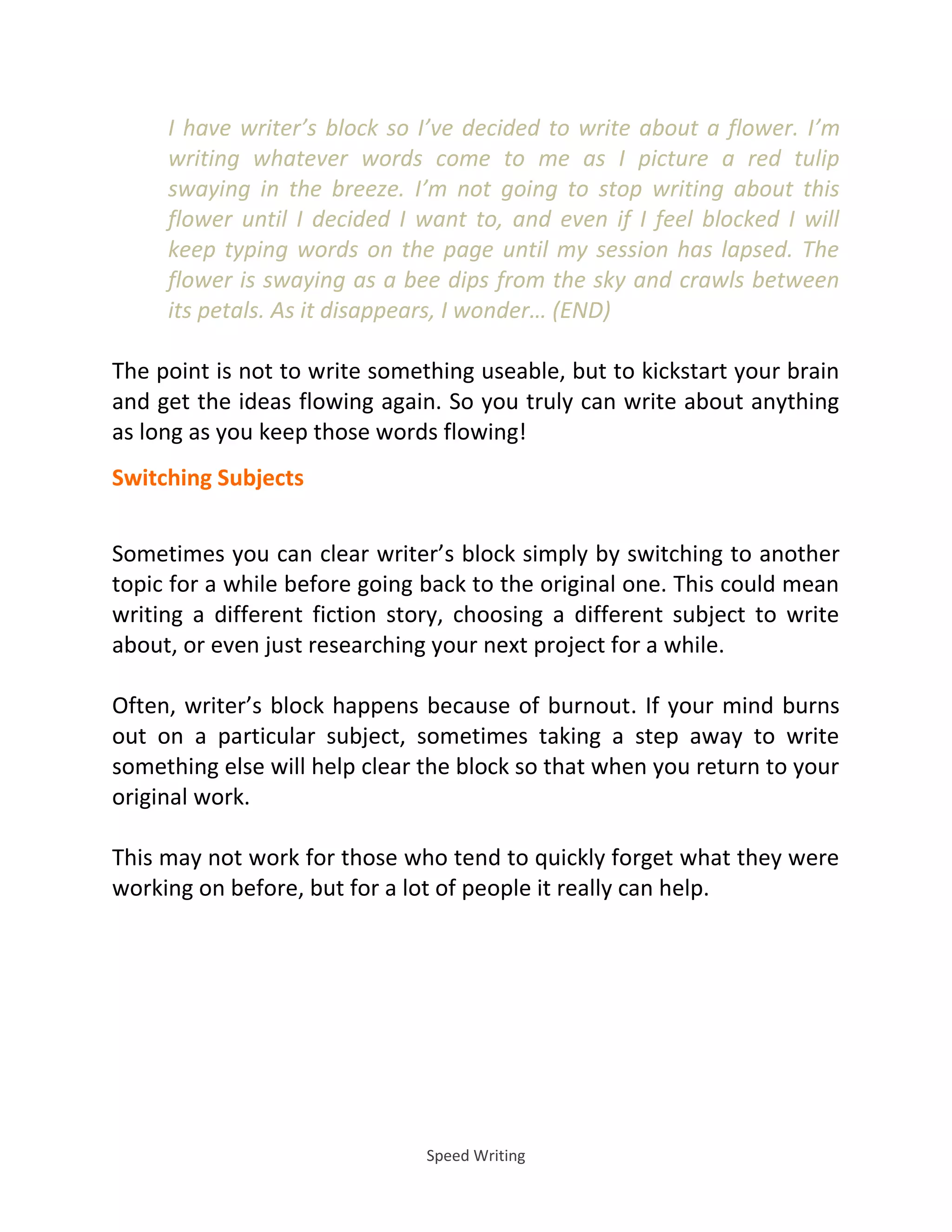 Speed Writing
I have writer’s block so I’ve decided to write about a flower. I’m
writing whatever words come to me as I picture a red tulip
swaying in the breeze. I’m not going to stop writing about this
flower until I decided I want to, and even if I feel blocked I will
keep typing words on the page until my session has lapsed. The
flower is swaying as a bee dips from the sky and crawls between
its petals. As it disappears, I wonder… END
The point is not to write something useable, but to kickstart your brain
and get the ideas flowing again. So you truly can write about anything
as long as you keep those words flowing!
Switching Subjects
Sometimes you can clear writer’s block simply by switching to another
topic for a while before going back to the original one. This could mean
writing a different fiction story, choosing a different subject to write
about, or even just researching your next project for a while.
Often, writer’s block happens because of burnout. If your mind burns
out on a particular subject, sometimes taking a step away to write
something else will help clear the block so that when you return to your
original work.
This may not work for those who tend to quickly forget what they were
working on before, but for a lot of people it really can help.
 