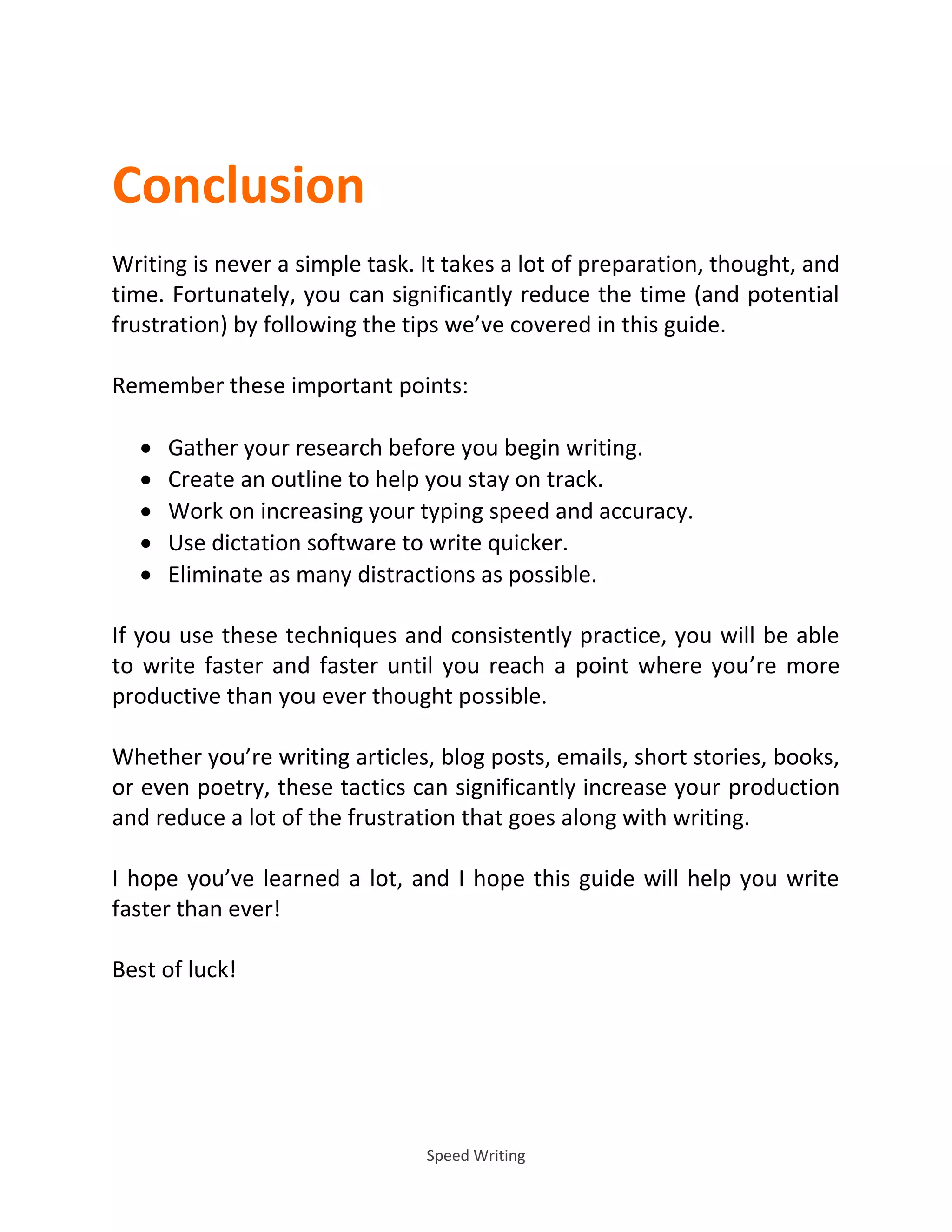 Speed Writing
Conclusion
Writing is never a simple task. It takes a lot of preparation, thought, and
time. Fortunately, you can significantly reduce the time (and potential
frustration) by following the tips we’ve covered in this guide.
Remember these important points:
 Gather your research before you begin writing.
 Create an outline to help you stay on track.
 Work on increasing your typing speed and accuracy.
 Use dictation software to write quicker.
 Eliminate as many distractions as possible.
If you use these techniques and consistently practice, you will be able
to write faster and faster until you reach a point where you’re more
productive than you ever thought possible.
Whether you’re writing articles, blog posts, emails, short stories, books,
or even poetry, these tactics can significantly increase your production
and reduce a lot of the frustration that goes along with writing.
I hope you’ve learned a lot, and I hope this guide will help you write
faster than ever!
Best of luck!
 
