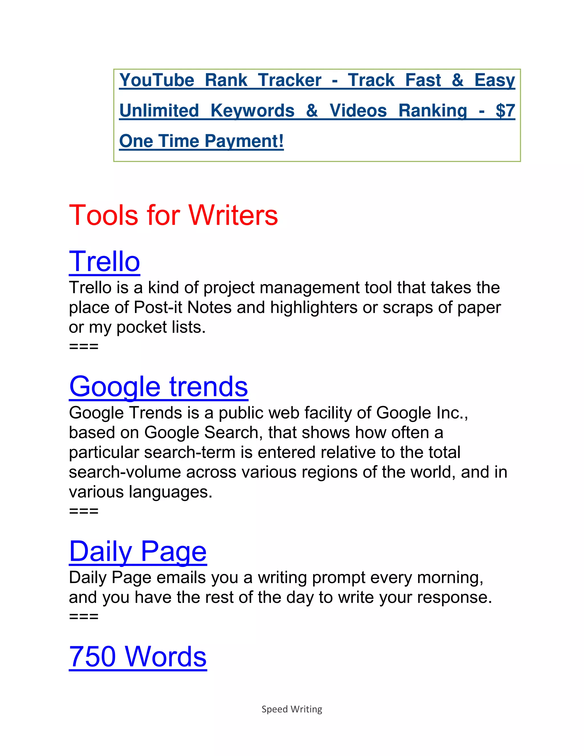 Speed Writing
YouTube Rank Tracker - Track Fast & Easy
Unlimited Keywords & Videos Ranking - $7
One Time Payment!
Tools for Writers
Trello
Trello is a kind of project management tool that takes the
place of Post-it Notes and highlighters or scraps of paper
or my pocket lists.
===
Google trends
Google Trends is a public web facility of Google Inc.,
based on Google Search, that shows how often a
particular search-term is entered relative to the total
search-volume across various regions of the world, and in
various languages.
===
Daily Page
Daily Page emails you a writing prompt every morning,
and you have the rest of the day to write your response.
===
750 Words
 