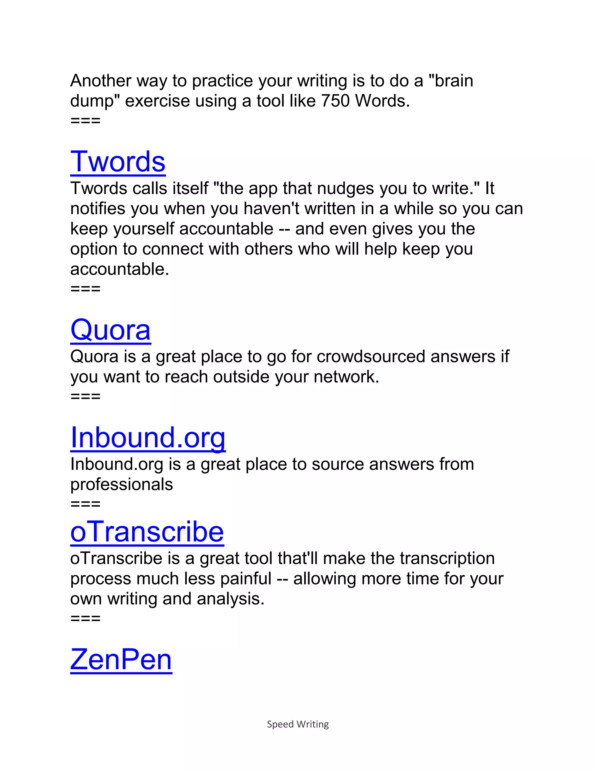Speed Writing
Another way to practice your writing is to do a "brain
dump" exercise using a tool like 750 Words.
===
Twords
Twords calls itself "the app that nudges you to write." It
notifies you when you haven't written in a while so you can
keep yourself accountable -- and even gives you the
option to connect with others who will help keep you
accountable.
===
Quora
Quora is a great place to go for crowdsourced answers if
you want to reach outside your network.
===
Inbound.org
Inbound.org is a great place to source answers from
professionals
===
oTranscribe
oTranscribe is a great tool that'll make the transcription
process much less painful -- allowing more time for your
own writing and analysis.
===
ZenPen
 