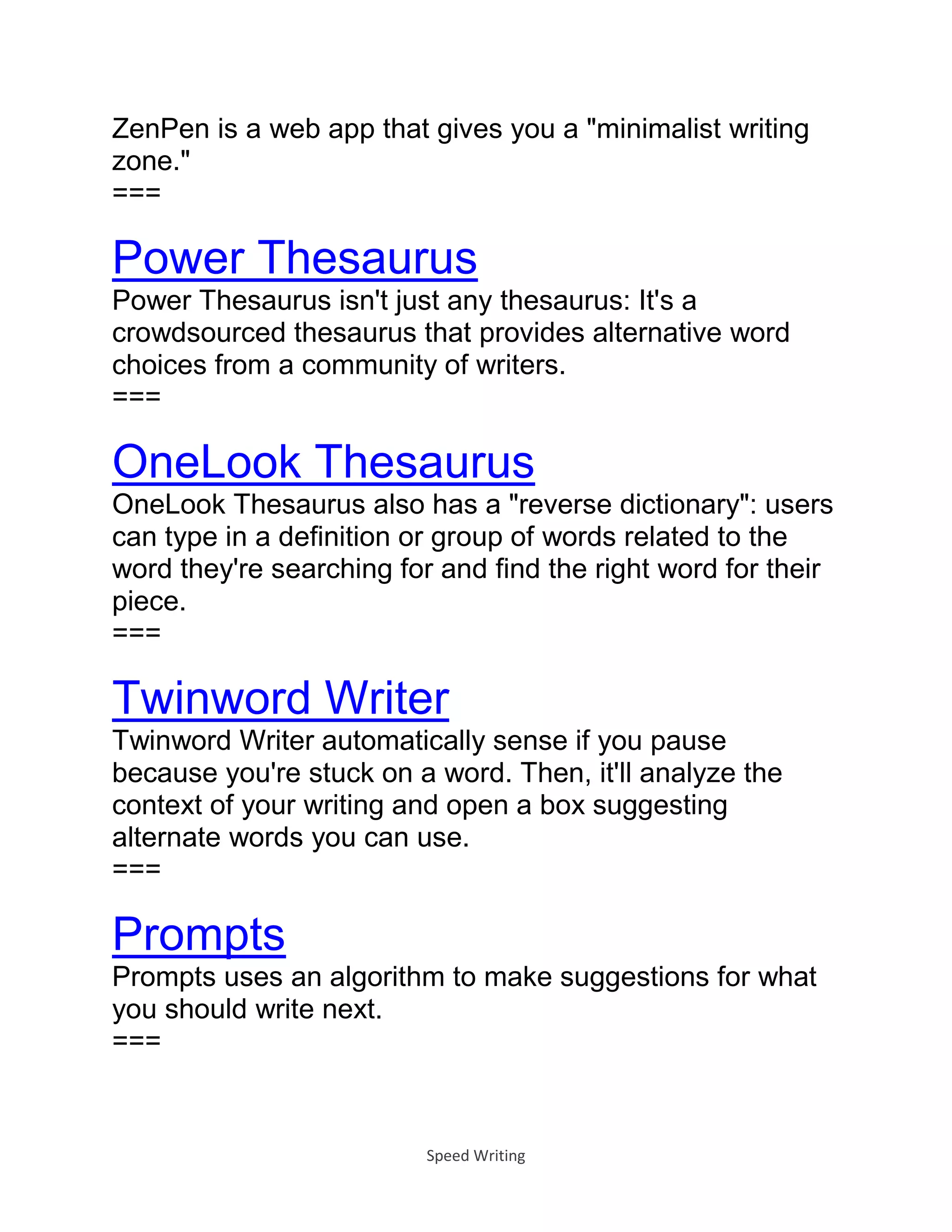 Speed Writing
ZenPen is a web app that gives you a "minimalist writing
zone."
===
Power Thesaurus
Power Thesaurus isn't just any thesaurus: It's a
crowdsourced thesaurus that provides alternative word
choices from a community of writers.
===
OneLook Thesaurus
OneLook Thesaurus also has a "reverse dictionary": users
can type in a definition or group of words related to the
word they're searching for and find the right word for their
piece.
===
Twinword Writer
Twinword Writer automatically sense if you pause
because you're stuck on a word. Then, it'll analyze the
context of your writing and open a box suggesting
alternate words you can use.
===
Prompts
Prompts uses an algorithm to make suggestions for what
you should write next.
===
 