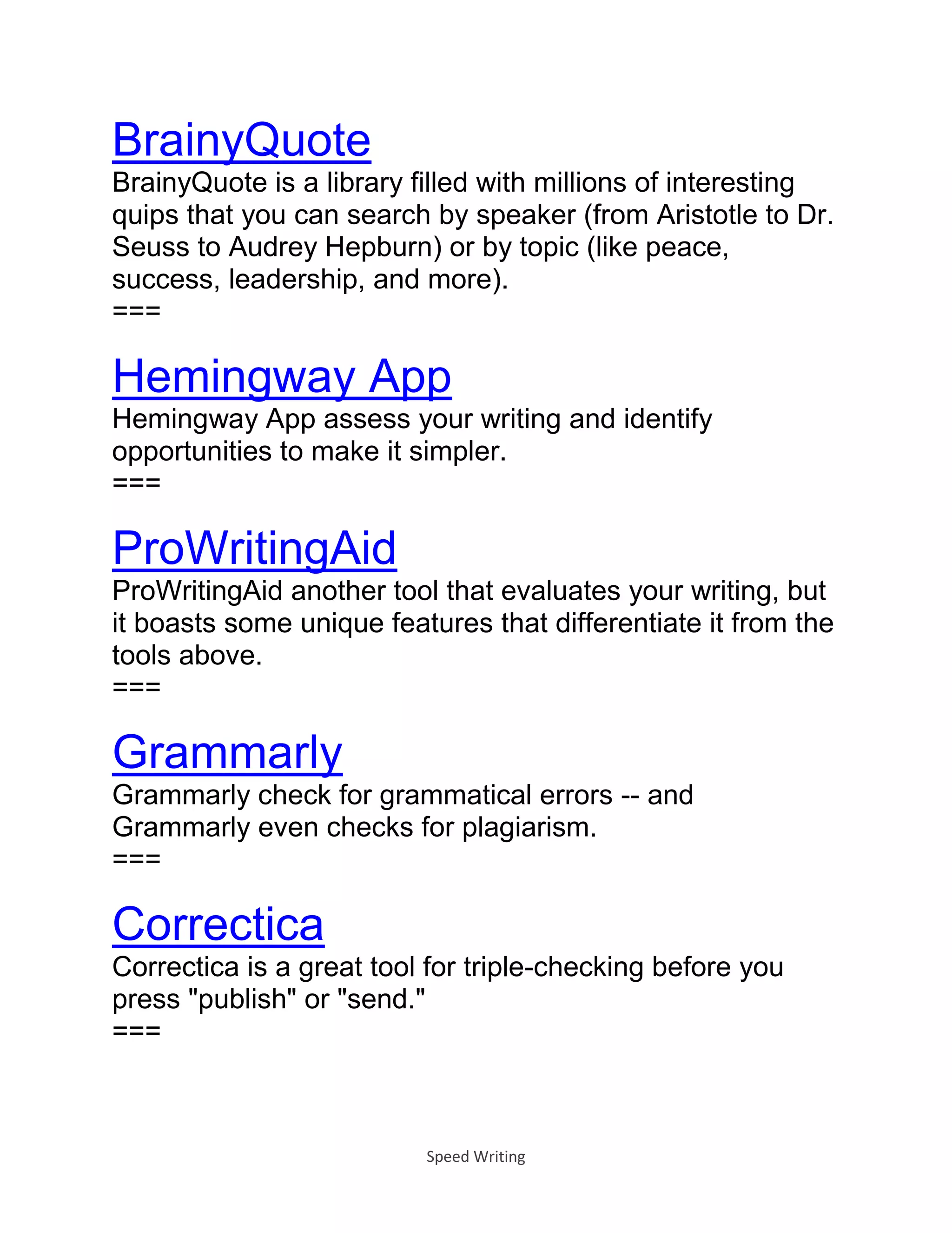Speed Writing
BrainyQuote
BrainyQuote is a library filled with millions of interesting
quips that you can search by speaker (from Aristotle to Dr.
Seuss to Audrey Hepburn) or by topic (like peace,
success, leadership, and more).
===
Hemingway App
Hemingway App assess your writing and identify
opportunities to make it simpler.
===
ProWritingAid
ProWritingAid another tool that evaluates your writing, but
it boasts some unique features that differentiate it from the
tools above.
===
Grammarly
Grammarly check for grammatical errors -- and
Grammarly even checks for plagiarism.
===
Correctica
Correctica is a great tool for triple-checking before you
press "publish" or "send."
===
 
