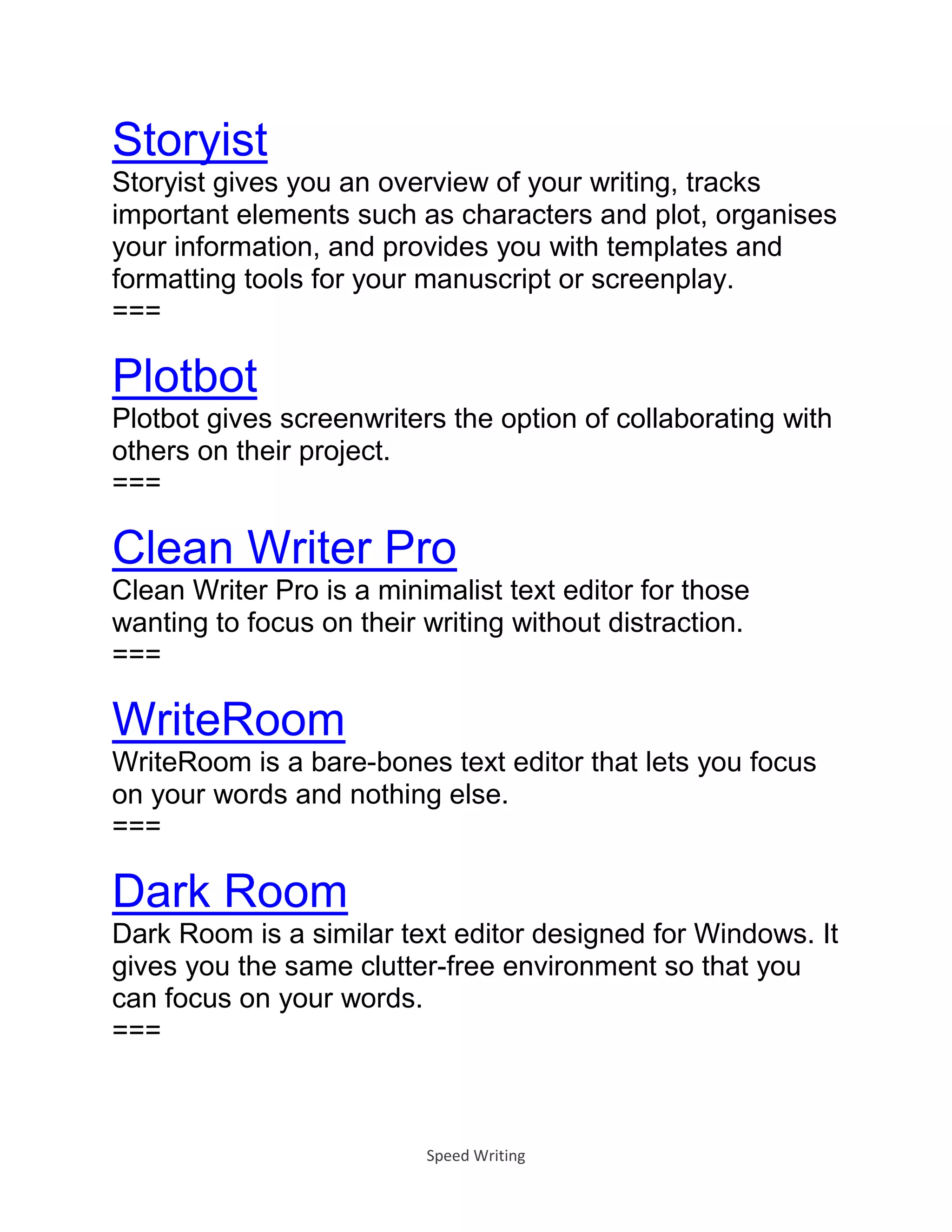 Speed Writing
Storyist
Storyist gives you an overview of your writing, tracks
important elements such as characters and plot, organises
your information, and provides you with templates and
formatting tools for your manuscript or screenplay.
===
Plotbot
Plotbot gives screenwriters the option of collaborating with
others on their project.
===
Clean Writer Pro
Clean Writer Pro is a minimalist text editor for those
wanting to focus on their writing without distraction.
===
WriteRoom
WriteRoom is a bare-bones text editor that lets you focus
on your words and nothing else.
===
Dark Room
Dark Room is a similar text editor designed for Windows. It
gives you the same clutter-free environment so that you
can focus on your words.
===
 