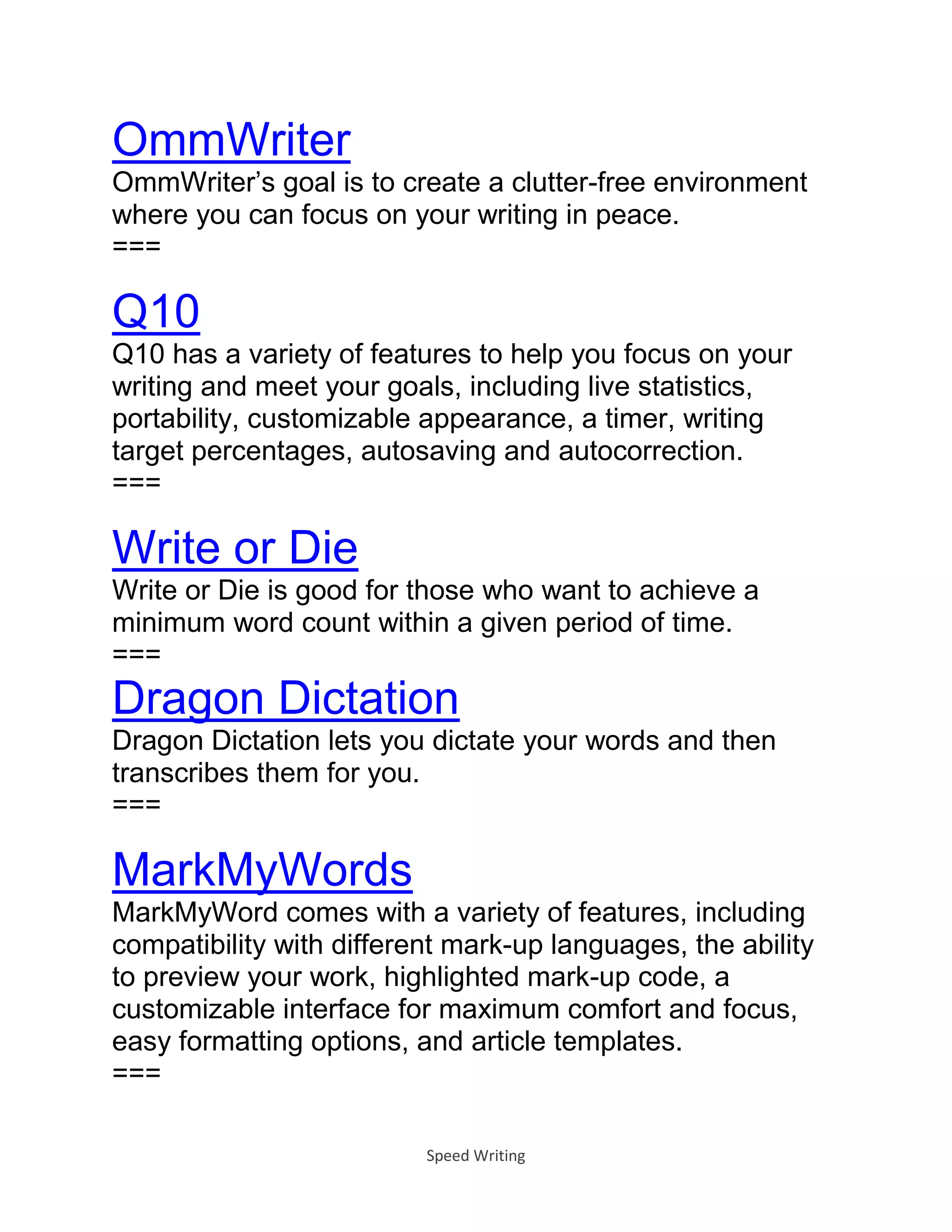 Speed Writing
OmmWriter
OmmWriter’s goal is to create a clutter-free environment
where you can focus on your writing in peace.
===
Q10
Q10 has a variety of features to help you focus on your
writing and meet your goals, including live statistics,
portability, customizable appearance, a timer, writing
target percentages, autosaving and autocorrection.
===
Write or Die
Write or Die is good for those who want to achieve a
minimum word count within a given period of time.
===
Dragon Dictation
Dragon Dictation lets you dictate your words and then
transcribes them for you.
===
MarkMyWords
MarkMyWord comes with a variety of features, including
compatibility with different mark-up languages, the ability
to preview your work, highlighted mark-up code, a
customizable interface for maximum comfort and focus,
easy formatting options, and article templates.
===
 