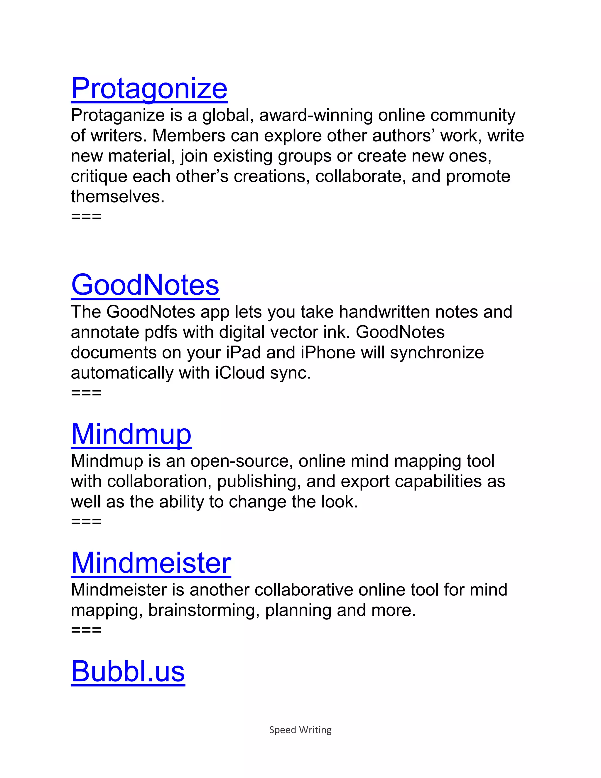 Speed Writing
Protagonize
Protaganize is a global, award-winning online community
of writers. Members can explore other authors’ work, write
new material, join existing groups or create new ones,
critique each other’s creations, collaborate, and promote
themselves.
===
GoodNotes
The GoodNotes app lets you take handwritten notes and
annotate pdfs with digital vector ink. GoodNotes
documents on your iPad and iPhone will synchronize
automatically with iCloud sync.
===
Mindmup
Mindmup is an open-source, online mind mapping tool
with collaboration, publishing, and export capabilities as
well as the ability to change the look.
===
Mindmeister
Mindmeister is another collaborative online tool for mind
mapping, brainstorming, planning and more.
===
Bubbl.us
 