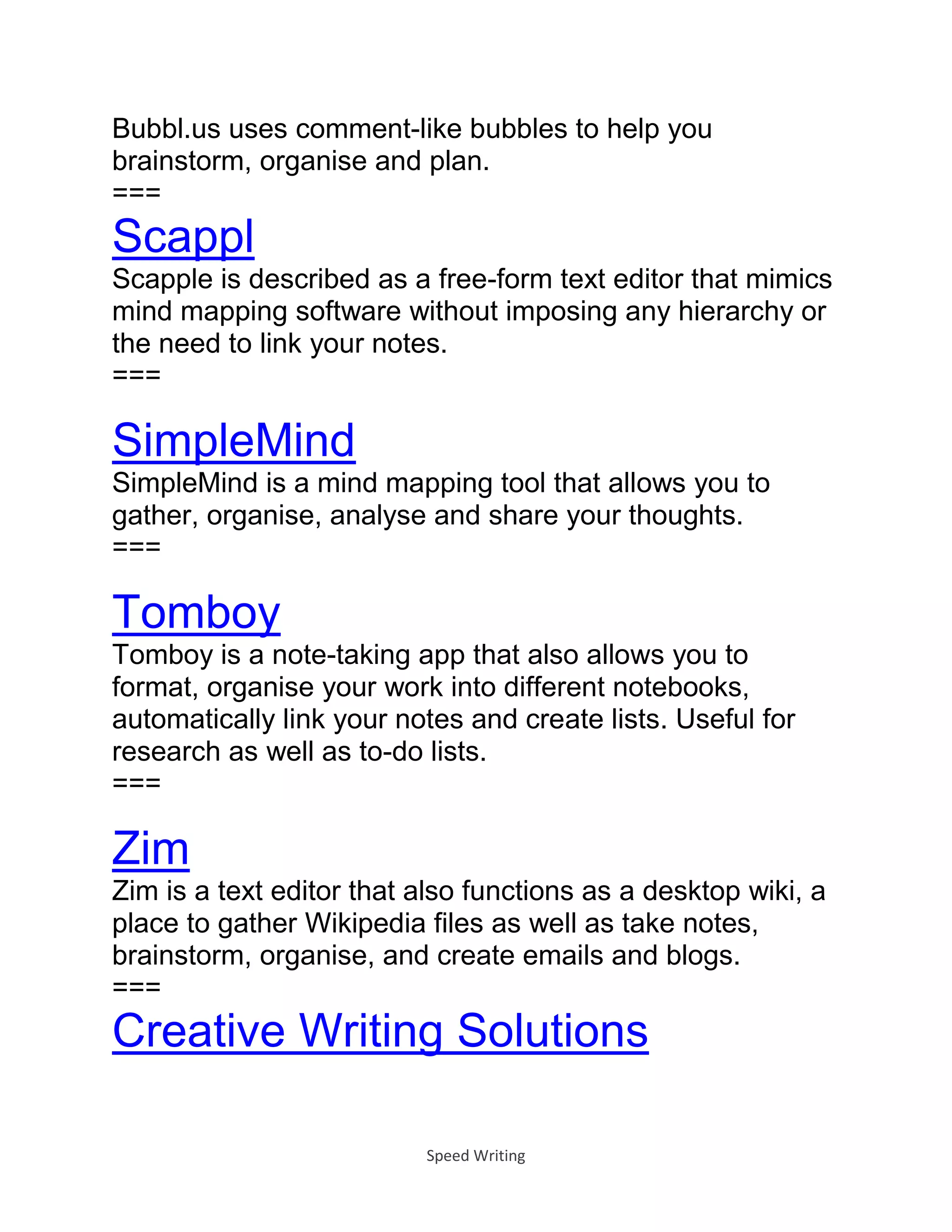 Speed Writing
Bubbl.us uses comment-like bubbles to help you
brainstorm, organise and plan.
===
Scappl
Scapple is described as a free-form text editor that mimics
mind mapping software without imposing any hierarchy or
the need to link your notes.
===
SimpleMind
SimpleMind is a mind mapping tool that allows you to
gather, organise, analyse and share your thoughts.
===
Tomboy
Tomboy is a note-taking app that also allows you to
format, organise your work into different notebooks,
automatically link your notes and create lists. Useful for
research as well as to-do lists.
===
Zim
Zim is a text editor that also functions as a desktop wiki, a
place to gather Wikipedia files as well as take notes,
brainstorm, organise, and create emails and blogs.
===
Creative Writing Solutions
 