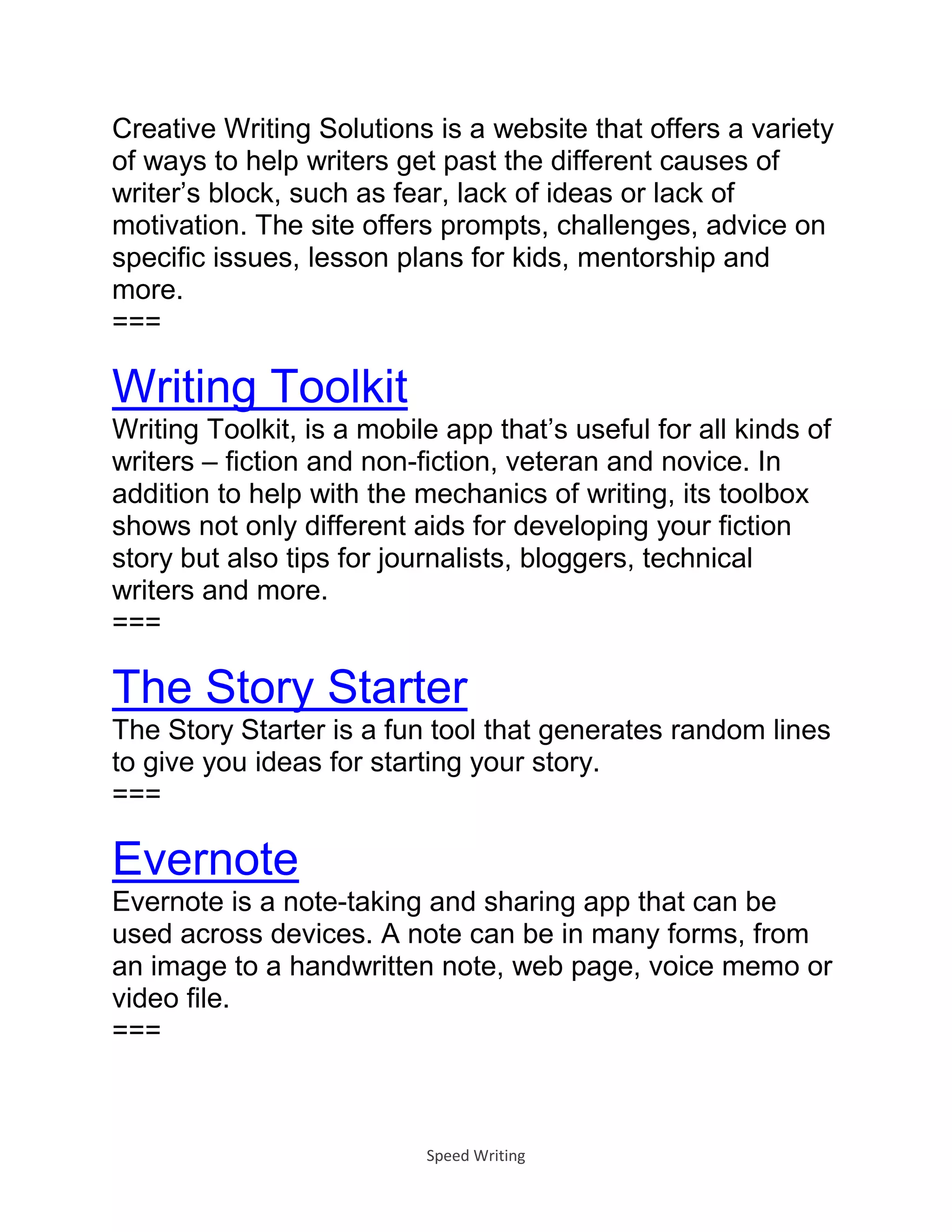 Speed Writing
Creative Writing Solutions is a website that offers a variety
of ways to help writers get past the different causes of
writer’s block, such as fear, lack of ideas or lack of
motivation. The site offers prompts, challenges, advice on
specific issues, lesson plans for kids, mentorship and
more.
===
Writing Toolkit
Writing Toolkit, is a mobile app that’s useful for all kinds of
writers – fiction and non-fiction, veteran and novice. In
addition to help with the mechanics of writing, its toolbox
shows not only different aids for developing your fiction
story but also tips for journalists, bloggers, technical
writers and more.
===
The Story Starter
The Story Starter is a fun tool that generates random lines
to give you ideas for starting your story.
===
Evernote
Evernote is a note-taking and sharing app that can be
used across devices. A note can be in many forms, from
an image to a handwritten note, web page, voice memo or
video file.
===
 