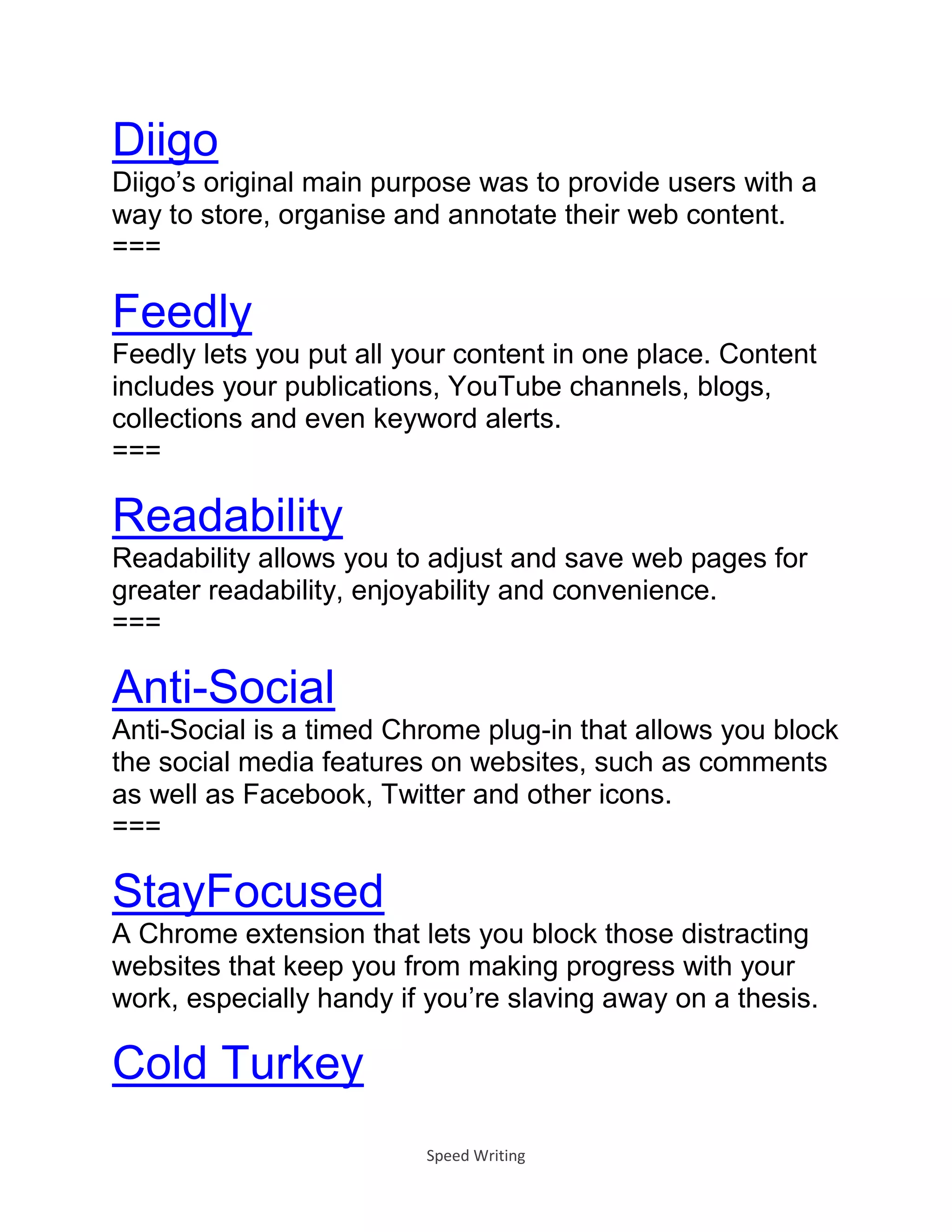 Speed Writing
Diigo
Diigo’s original main purpose was to provide users with a
way to store, organise and annotate their web content.
===
Feedly
Feedly lets you put all your content in one place. Content
includes your publications, YouTube channels, blogs,
collections and even keyword alerts.
===
Readability
Readability allows you to adjust and save web pages for
greater readability, enjoyability and convenience.
===
Anti-Social
Anti-Social is a timed Chrome plug-in that allows you block
the social media features on websites, such as comments
as well as Facebook, Twitter and other icons.
===
StayFocused
A Chrome extension that lets you block those distracting
websites that keep you from making progress with your
work, especially handy if you’re slaving away on a thesis.
Cold Turkey
 