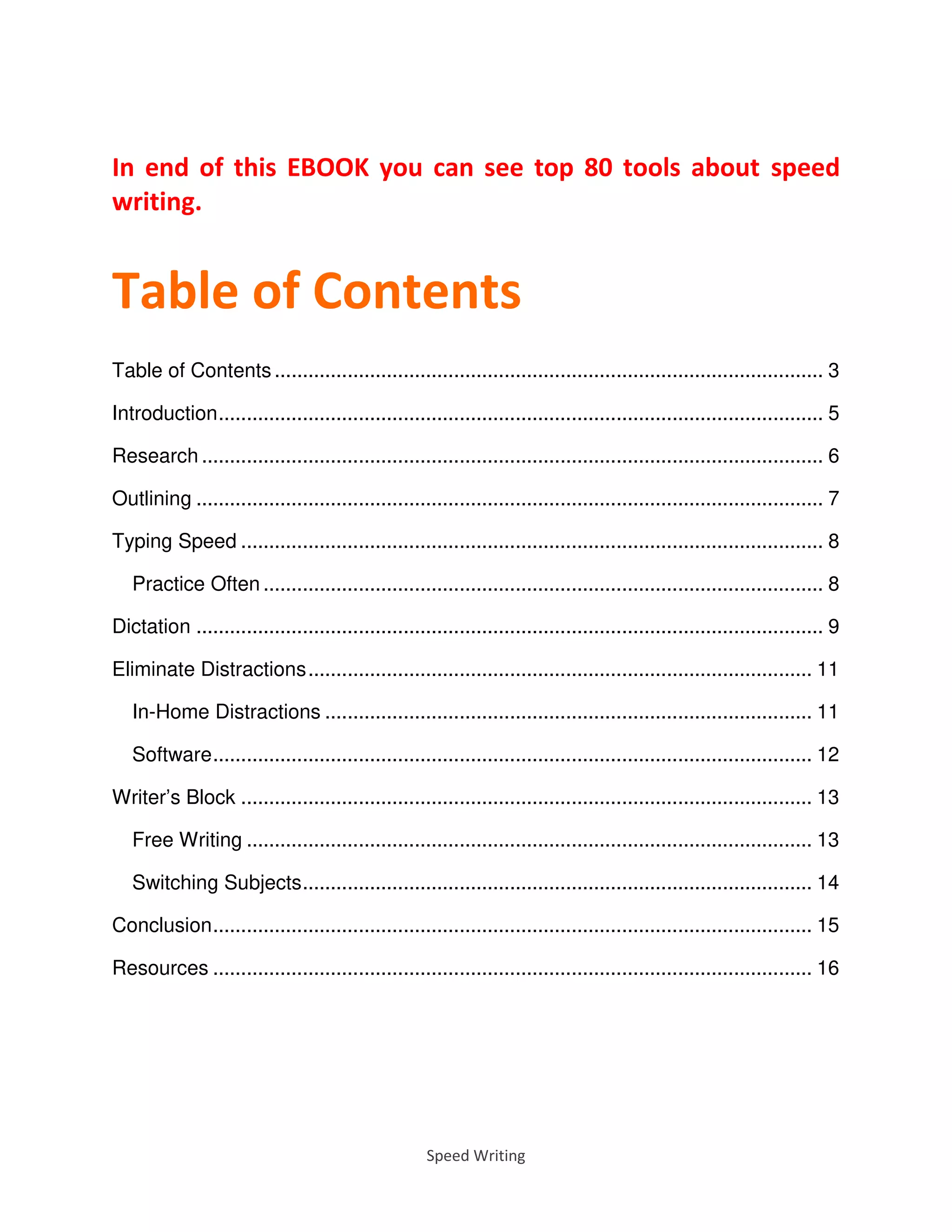 Speed Writing
In end of this EBOOK you can see top 80 tools about speed
writing.
Table of Contents
Table of Contents .................................................................................................. 3
Introduction............................................................................................................ 5
Research ............................................................................................................... 6
Outlining ................................................................................................................ 7
Typing Speed ........................................................................................................ 8
Practice Often .................................................................................................... 8
Dictation ................................................................................................................ 9
Eliminate Distractions.......................................................................................... 11
In-Home Distractions ....................................................................................... 11
Software........................................................................................................... 12
Writer’s Block ...................................................................................................... 13
Free Writing ..................................................................................................... 13
Switching Subjects........................................................................................... 14
Conclusion........................................................................................................... 15
Resources ........................................................................................................... 16
 
