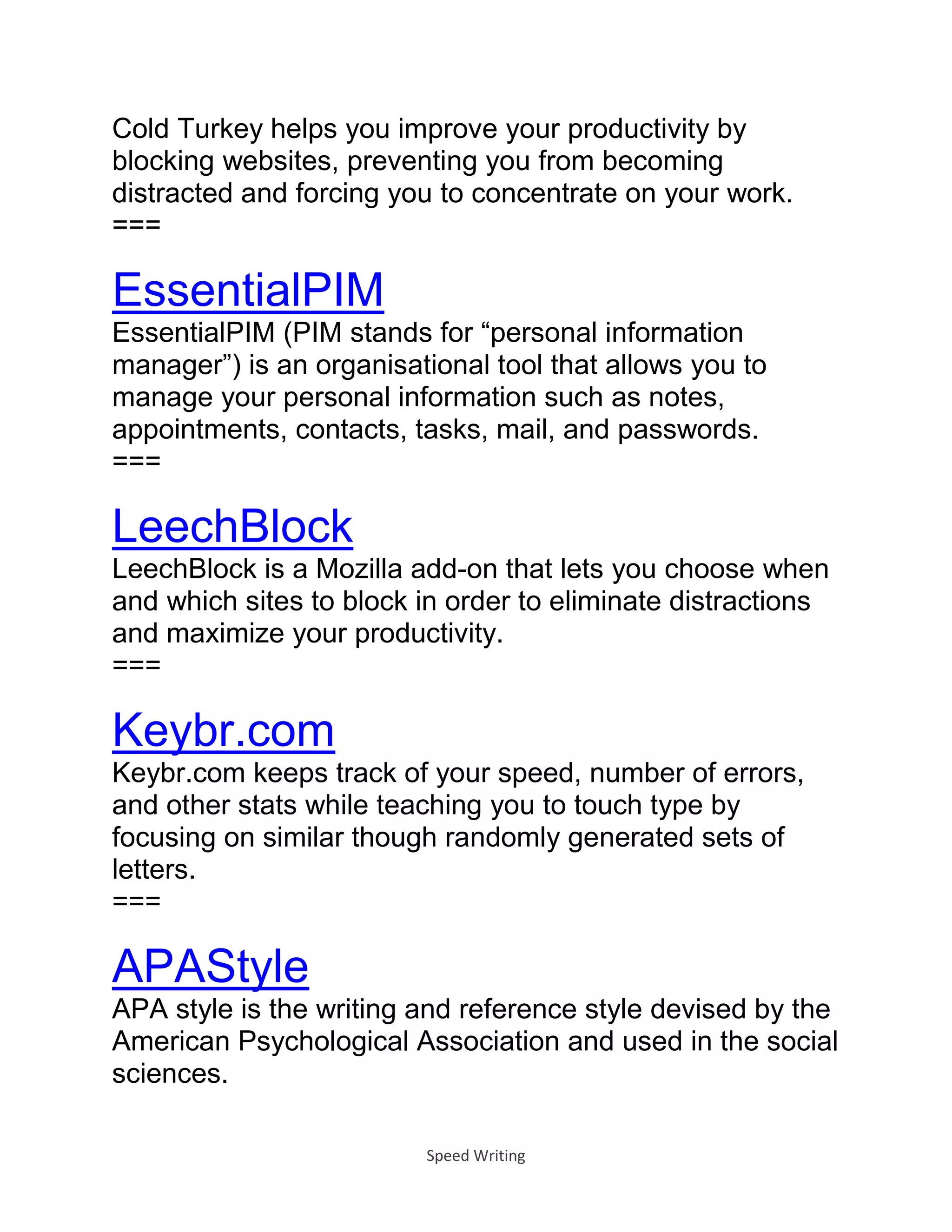 Speed Writing
Cold Turkey helps you improve your productivity by
blocking websites, preventing you from becoming
distracted and forcing you to concentrate on your work.
===
EssentialPIM
EssentialPIM (PIM stands for “personal information
manager”) is an organisational tool that allows you to
manage your personal information such as notes,
appointments, contacts, tasks, mail, and passwords.
===
LeechBlock
LeechBlock is a Mozilla add-on that lets you choose when
and which sites to block in order to eliminate distractions
and maximize your productivity.
===
Keybr.com
Keybr.com keeps track of your speed, number of errors,
and other stats while teaching you to touch type by
focusing on similar though randomly generated sets of
letters.
===
APAStyle
APA style is the writing and reference style devised by the
American Psychological Association and used in the social
sciences.
 