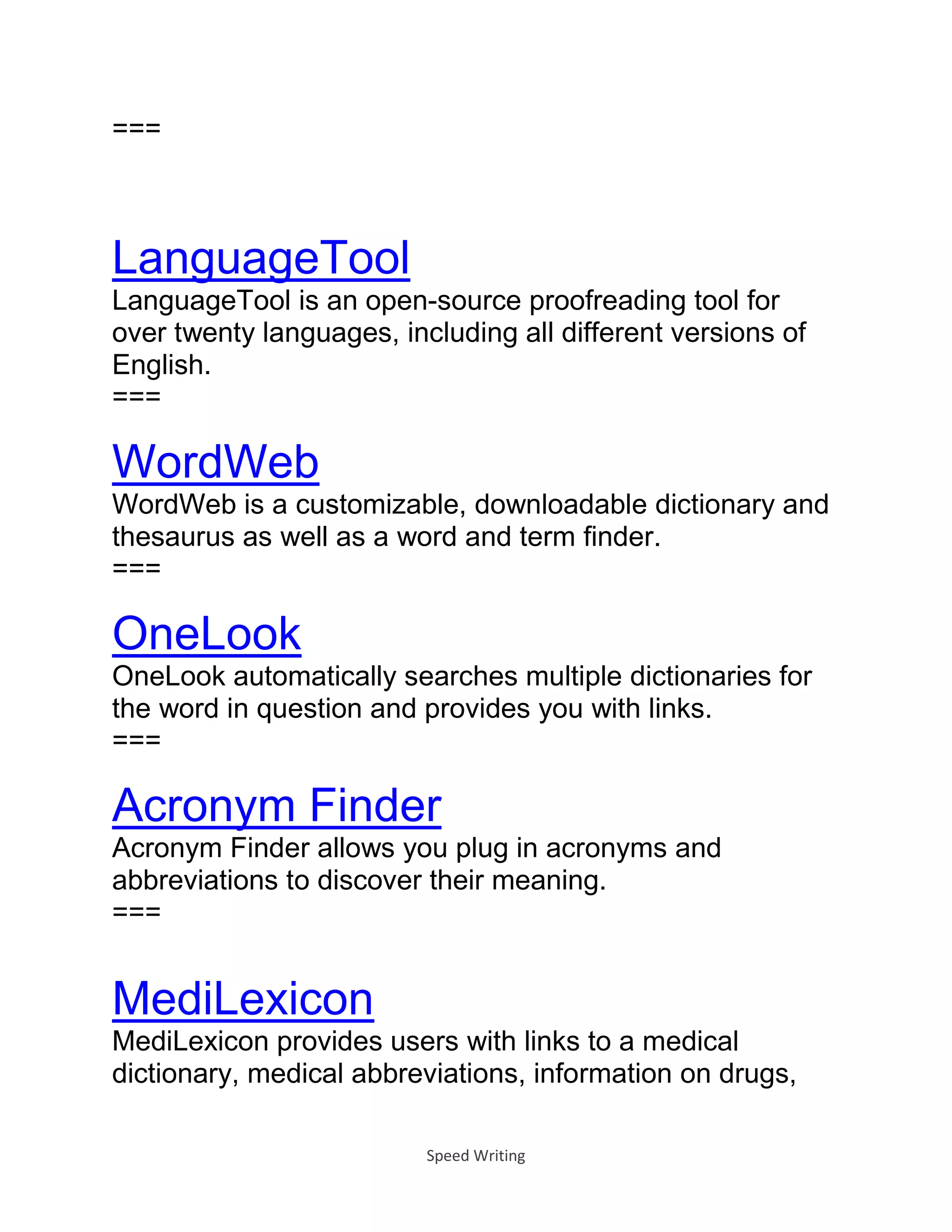 Speed Writing
===
LanguageTool
LanguageTool is an open-source proofreading tool for
over twenty languages, including all different versions of
English.
===
WordWeb
WordWeb is a customizable, downloadable dictionary and
thesaurus as well as a word and term finder.
===
OneLook
OneLook automatically searches multiple dictionaries for
the word in question and provides you with links.
===
Acronym Finder
Acronym Finder allows you plug in acronyms and
abbreviations to discover their meaning.
===
MediLexicon
MediLexicon provides users with links to a medical
dictionary, medical abbreviations, information on drugs,
 