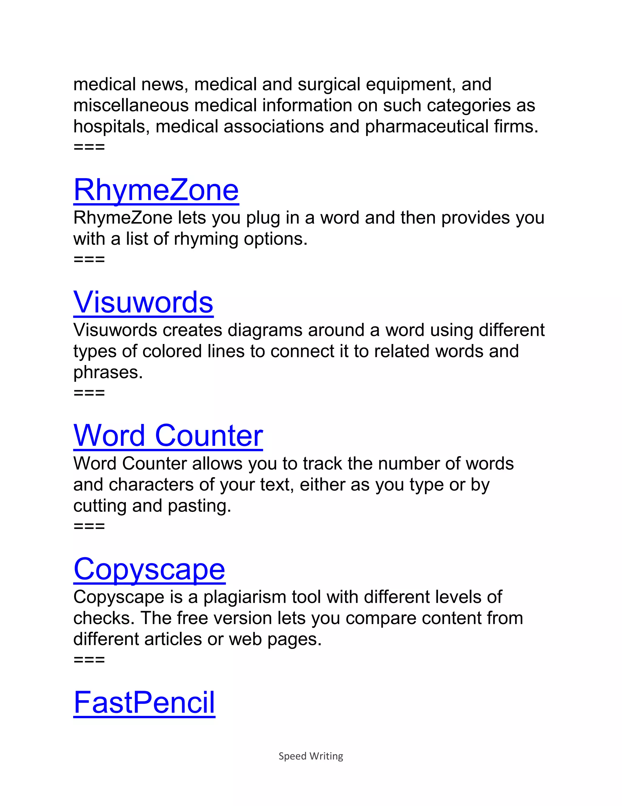 Speed Writing
medical news, medical and surgical equipment, and
miscellaneous medical information on such categories as
hospitals, medical associations and pharmaceutical firms.
===
RhymeZone
RhymeZone lets you plug in a word and then provides you
with a list of rhyming options.
===
Visuwords
Visuwords creates diagrams around a word using different
types of colored lines to connect it to related words and
phrases.
===
Word Counter
Word Counter allows you to track the number of words
and characters of your text, either as you type or by
cutting and pasting.
===
Copyscape
Copyscape is a plagiarism tool with different levels of
checks. The free version lets you compare content from
different articles or web pages.
===
FastPencil
 