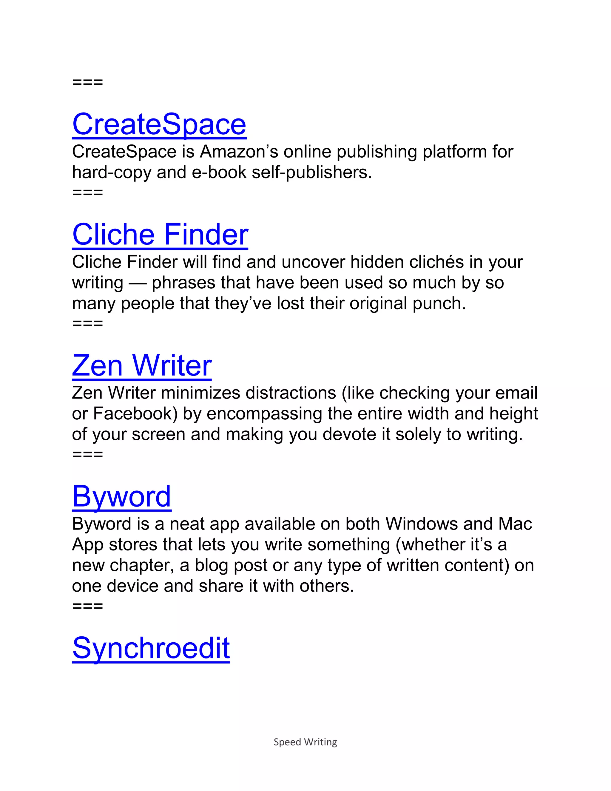 Speed Writing
===
CreateSpace
CreateSpace is Amazon’s online publishing platform for
hard-copy and e-book self-publishers.
===
Cliche Finder
Cliche Finder will find and uncover hidden clichés in your
writing — phrases that have been used so much by so
many people that they’ve lost their original punch.
===
Zen Writer
Zen Writer minimizes distractions (like checking your email
or Facebook) by encompassing the entire width and height
of your screen and making you devote it solely to writing.
===
Byword
Byword is a neat app available on both Windows and Mac
App stores that lets you write something (whether it’s a
new chapter, a blog post or any type of written content) on
one device and share it with others.
===
Synchroedit
 