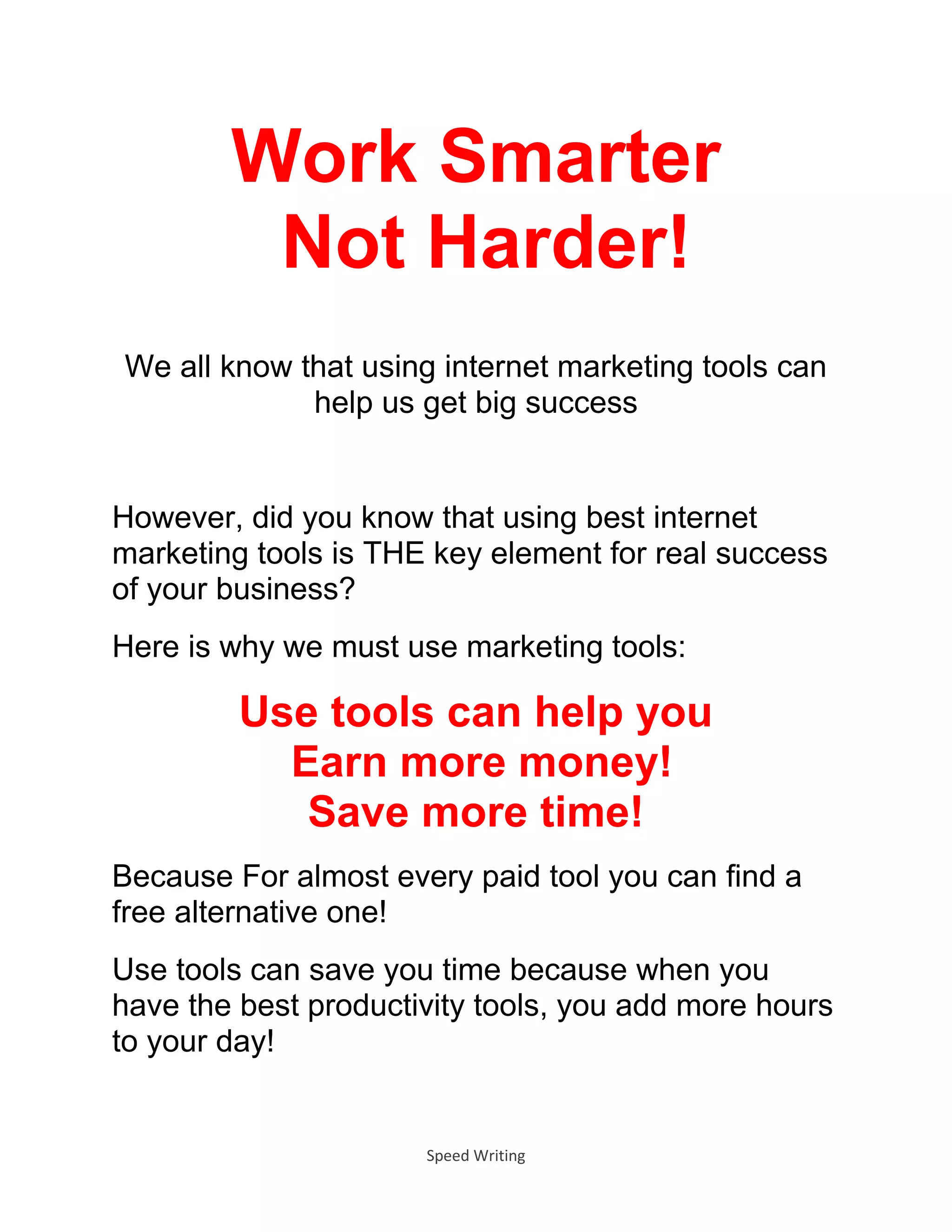 Speed Writing
Work Smarter
Not Harder!
We all know that using internet marketing tools can
help us get big success
However, did you know that using best internet
marketing tools is THE key element for real success
of your business?
Here is why we must use marketing tools:
Use tools can help you
Earn more money!
Save more time!
Because For almost every paid tool you can find a
free alternative one!
Use tools can save you time because when you
have the best productivity tools, you add more hours
to your day!
 