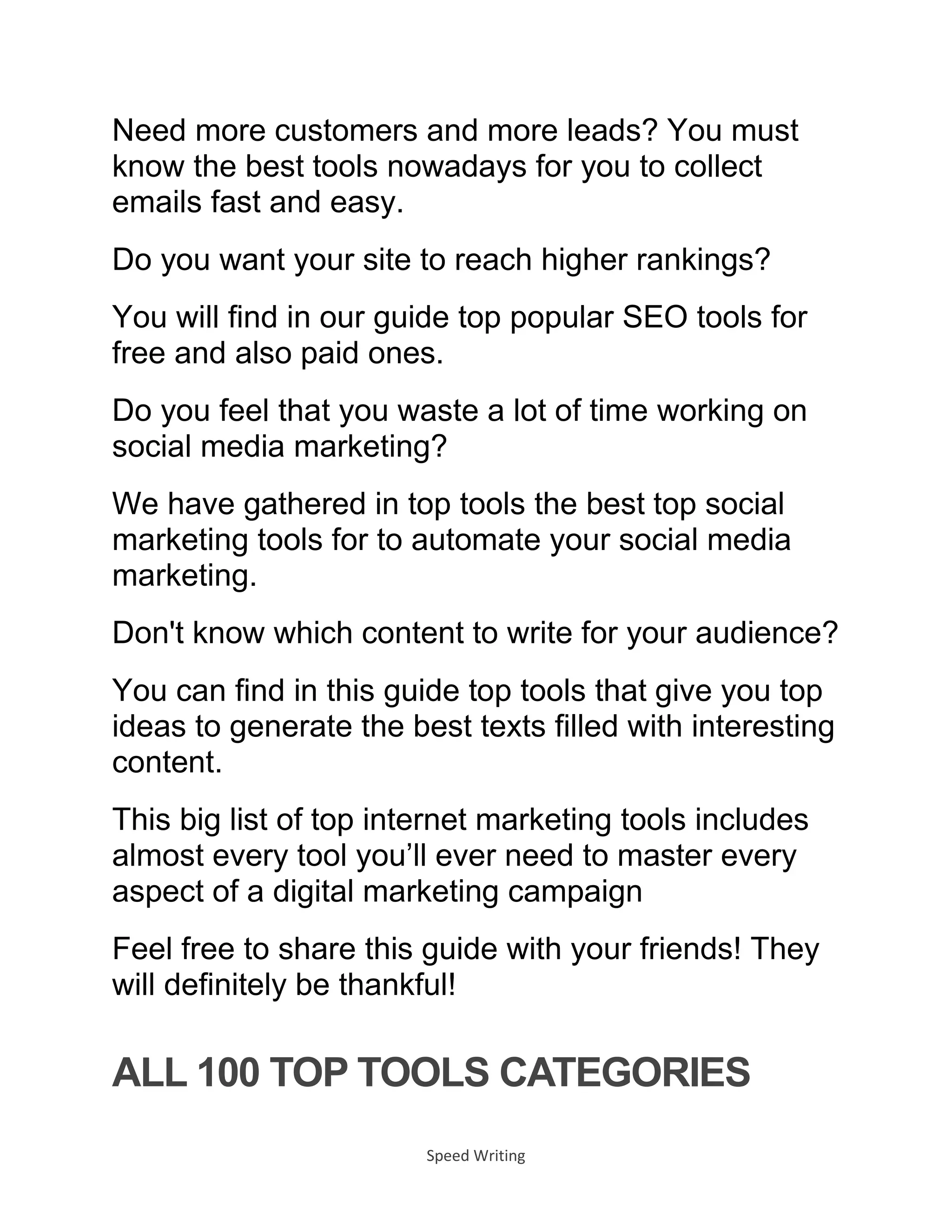 Speed Writing
Need more customers and more leads? You must
know the best tools nowadays for you to collect
emails fast and easy.
Do you want your site to reach higher rankings?
You will find in our guide top popular SEO tools for
free and also paid ones.
Do you feel that you waste a lot of time working on
social media marketing?
We have gathered in top tools the best top social
marketing tools for to automate your social media
marketing.
Don't know which content to write for your audience?
You can find in this guide top tools that give you top
ideas to generate the best texts filled with interesting
content.
This big list of top internet marketing tools includes
almost every tool you’ll ever need to master every
aspect of a digital marketing campaign
Feel free to share this guide with your friends! They
will definitely be thankful!
ALL 100 TOP TOOLS CATEGORIES
 