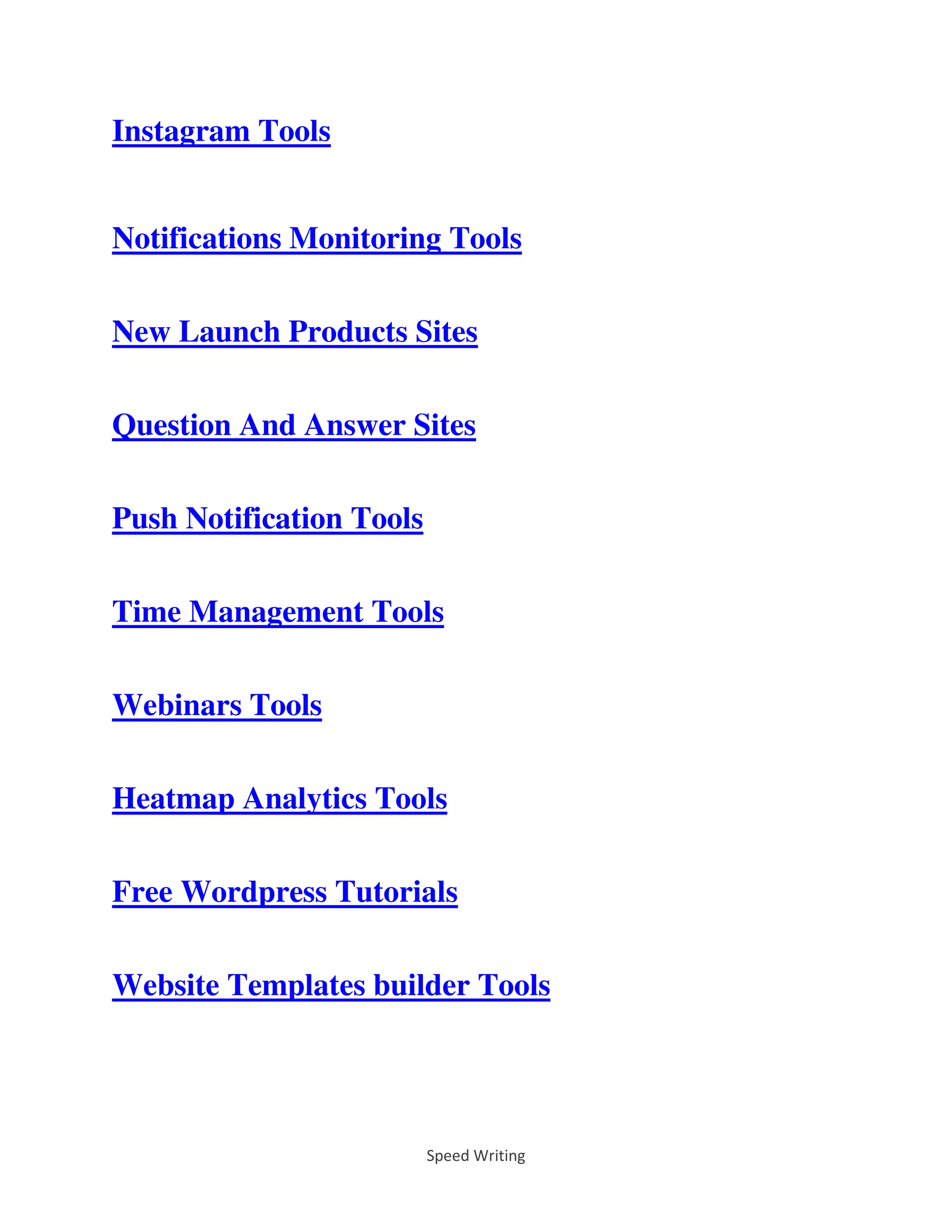 Speed Writing
Instagram Tools
Notifications Monitoring Tools
New Launch Products Sites
Question And Answer Sites
Push Notification Tools
Time Management Tools
Webinars Tools
Heatmap Analytics Tools
Free Wordpress Tutorials
Website Templates builder Tools
 