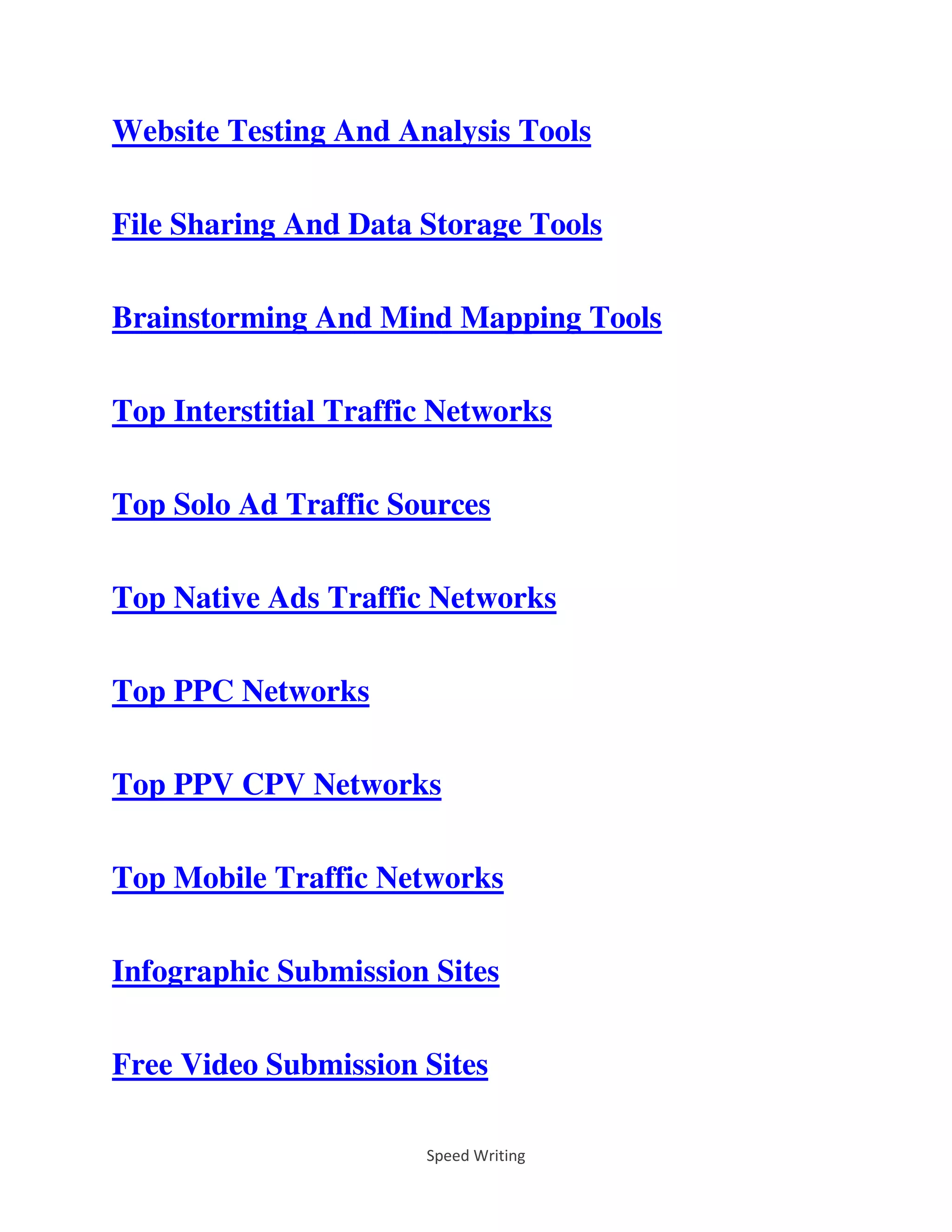 Speed Writing
Website Testing And Analysis Tools
File Sharing And Data Storage Tools
Brainstorming And Mind Mapping Tools
Top Interstitial Traffic Networks
Top Solo Ad Traffic Sources
Top Native Ads Traffic Networks
Top PPC Networks
Top PPV CPV Networks
Top Mobile Traffic Networks
Infographic Submission Sites
Free Video Submission Sites
 