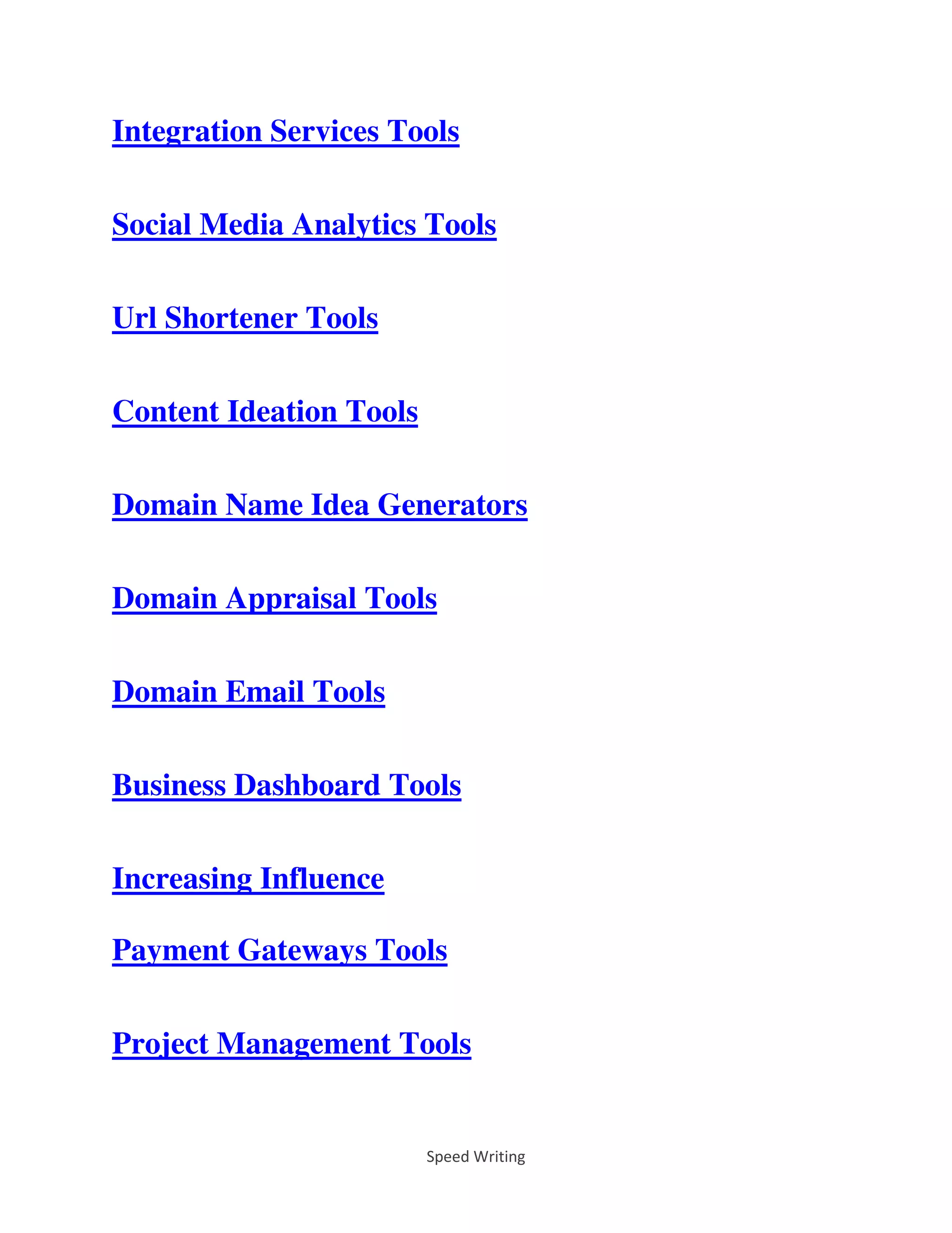 Speed Writing
Integration Services Tools
Social Media Analytics Tools
Url Shortener Tools
Content Ideation Tools
Domain Name Idea Generators
Domain Appraisal Tools
Domain Email Tools
Business Dashboard Tools
Increasing Influence
Payment Gateways Tools
Project Management Tools
 