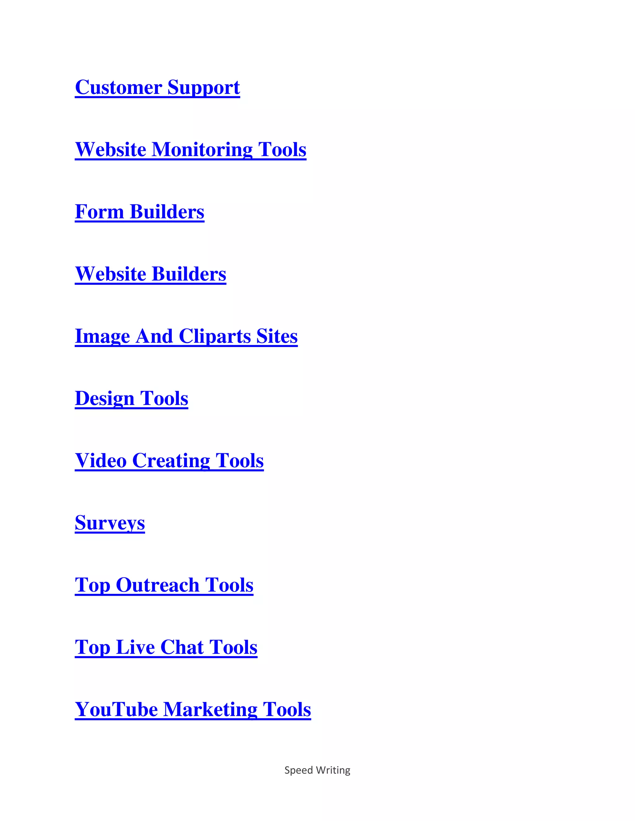 Speed Writing
Customer Support
Website Monitoring Tools
Form Builders
Website Builders
Image And Cliparts Sites
Design Tools
Video Creating Tools
Surveys
Top Outreach Tools
Top Live Chat Tools
YouTube Marketing Tools
 