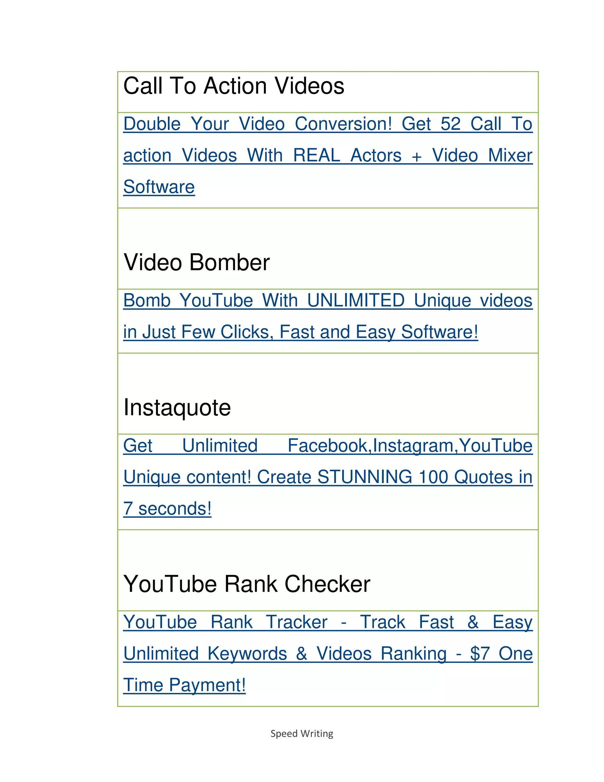 Speed Writing
Call To Action Videos
Double Your Video Conversion! Get 52 Call To
action Videos With REAL Actors + Video Mixer
Software
Video Bomber
Bomb YouTube With UNLIMITED Unique videos
in Just Few Clicks, Fast and Easy Software!
Instaquote
Get Unlimited Facebook,Instagram,YouTube
Unique content! Create STUNNING 100 Quotes in
7 seconds!
YouTube Rank Checker
YouTube Rank Tracker - Track Fast & Easy
Unlimited Keywords & Videos Ranking - $7 One
Time Payment!
 