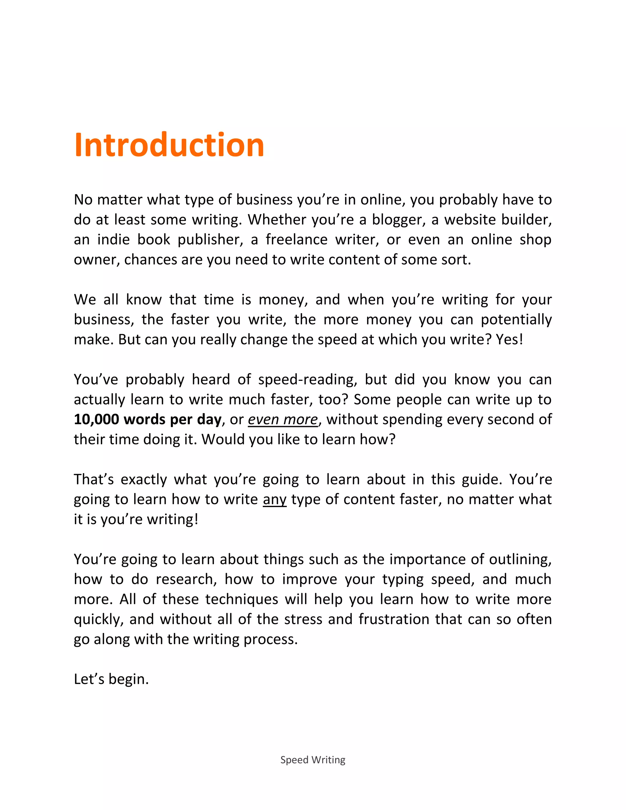 Speed Writing
Introduction
No matter what type of business you’re in online, you probably have to
do at least some writing. Whether you’re a blogger, a website builder,
an indie book publisher, a freelance writer, or even an online shop
owner, chances are you need to write content of some sort.
We all know that time is money, and when you’re writing for your
business, the faster you write, the more money you can potentially
make. But can you really change the speed at which you write? Yes!
You’ve probably heard of speed-reading, but did you know you can
actually learn to write much faster, too? Some people can write up to
10,000 words per day, or even more, without spending every second of
their time doing it. Would you like to learn how?
That’s exactly what you’re going to learn about in this guide. You’re
going to learn how to write any type of content faster, no matter what
it is you’re writing!
You’re going to learn about things such as the importance of outlining,
how to do research, how to improve your typing speed, and much
more. All of these techniques will help you learn how to write more
quickly, and without all of the stress and frustration that can so often
go along with the writing process.
Let’s begin.
 