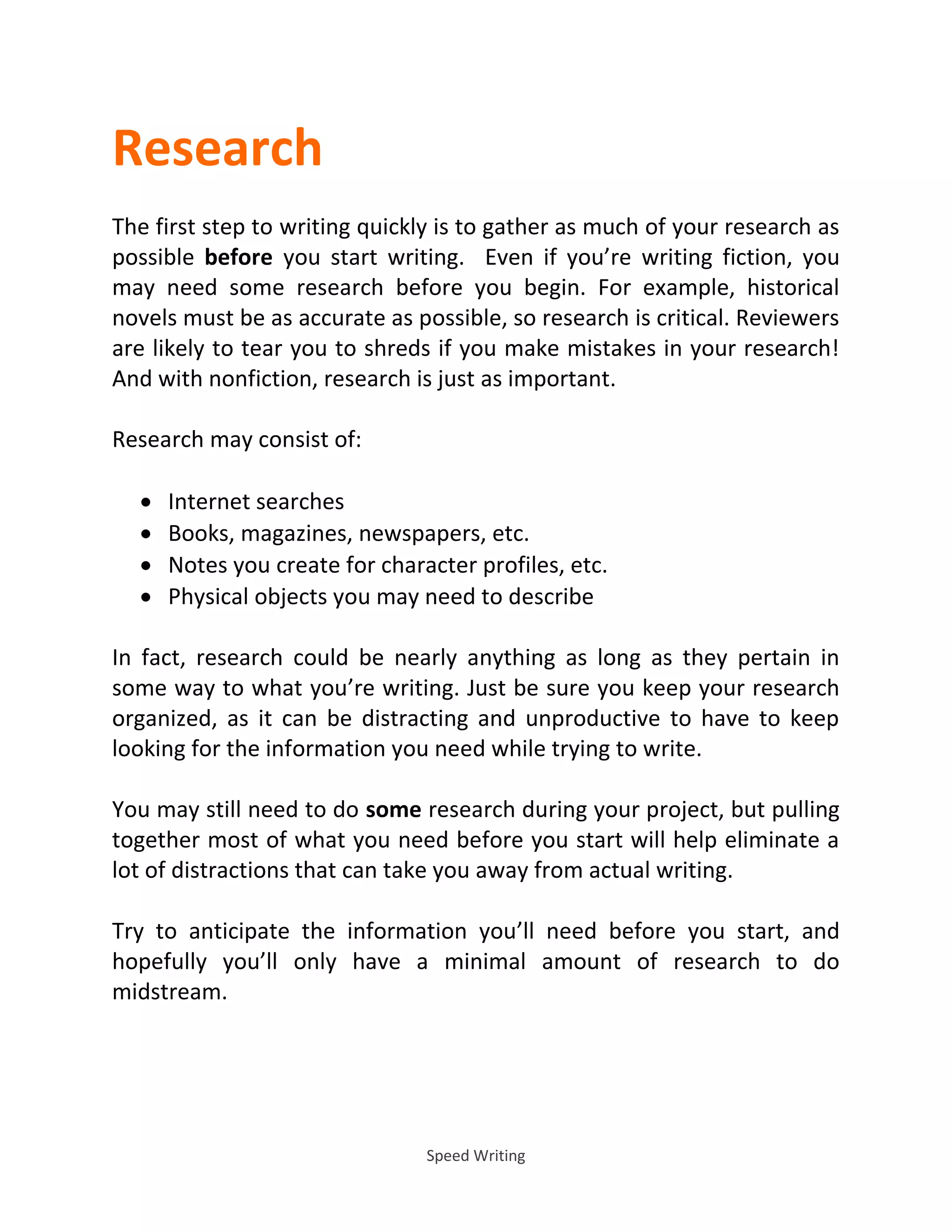 Speed Writing
Research
The first step to writing quickly is to gather as much of your research as
possible before you start writing. Even if you’re writing fiction, you
may need some research before you begin. For example, historical
novels must be as accurate as possible, so research is critical. Reviewers
are likely to tear you to shreds if you make mistakes in your research!
And with nonfiction, research is just as important.
Research may consist of:
 Internet searches
 Books, magazines, newspapers, etc.
 Notes you create for character profiles, etc.
 Physical objects you may need to describe
In fact, research could be nearly anything as long as they pertain in
some way to what you’re writing. Just be sure you keep your research
organized, as it can be distracting and unproductive to have to keep
looking for the information you need while trying to write.
You may still need to do some research during your project, but pulling
together most of what you need before you start will help eliminate a
lot of distractions that can take you away from actual writing.
Try to anticipate the information you’ll need before you start, and
hopefully you’ll only have a minimal amount of research to do
midstream.
 