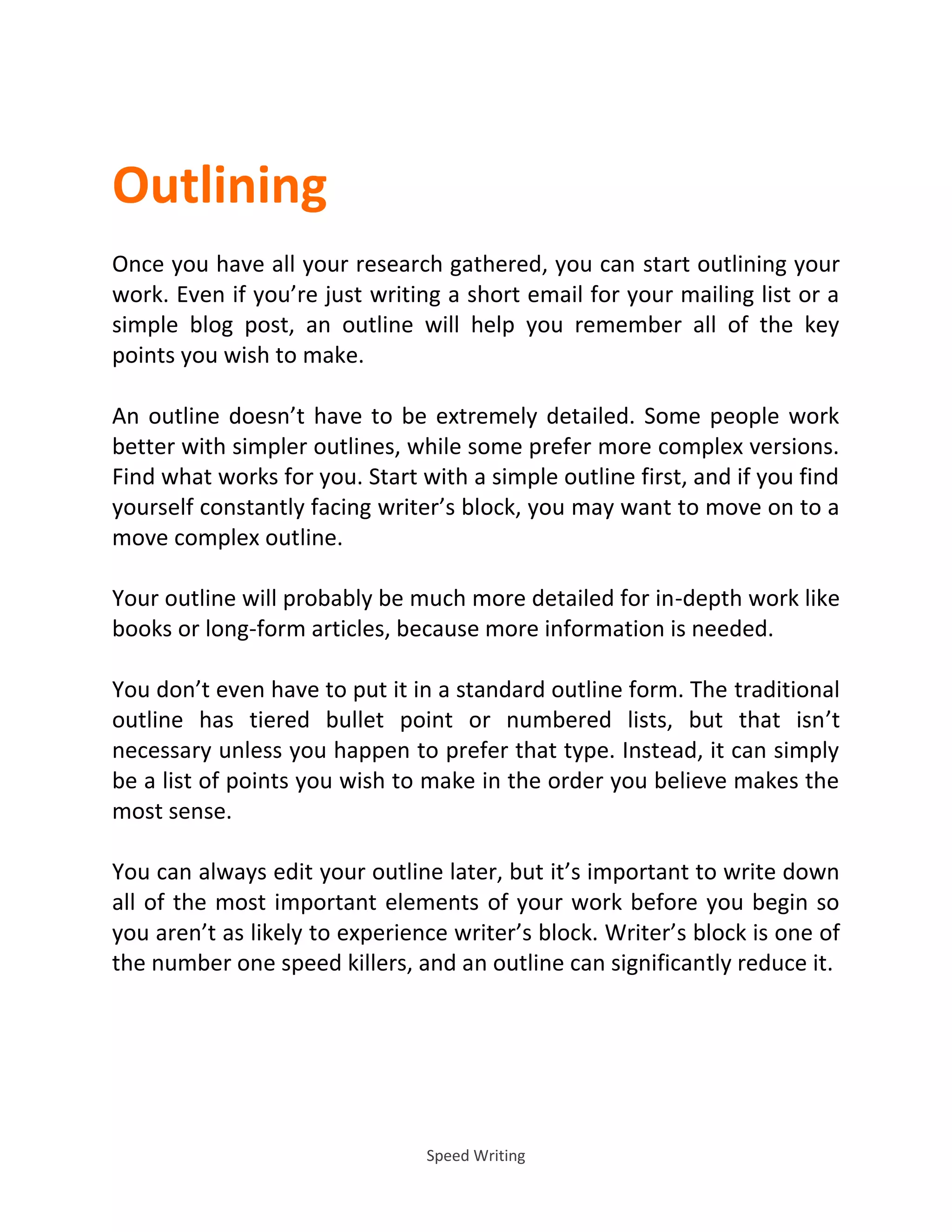 Speed Writing
Outlining
Once you have all your research gathered, you can start outlining your
work. Even if you’re just writing a short email for your mailing list or a
simple blog post, an outline will help you remember all of the key
points you wish to make.
An outline doesn’t have to be extremely detailed. Some people work
better with simpler outlines, while some prefer more complex versions.
Find what works for you. Start with a simple outline first, and if you find
yourself constantly facing writer’s block, you may want to move on to a
move complex outline.
Your outline will probably be much more detailed for in-depth work like
books or long-form articles, because more information is needed.
You don’t even have to put it in a standard outline form. The traditional
outline has tiered bullet point or numbered lists, but that isn’t
necessary unless you happen to prefer that type. Instead, it can simply
be a list of points you wish to make in the order you believe makes the
most sense.
You can always edit your outline later, but it’s important to write down
all of the most important elements of your work before you begin so
you aren’t as likely to experience writer’s block. Writer’s block is one of
the number one speed killers, and an outline can significantly reduce it.
 
