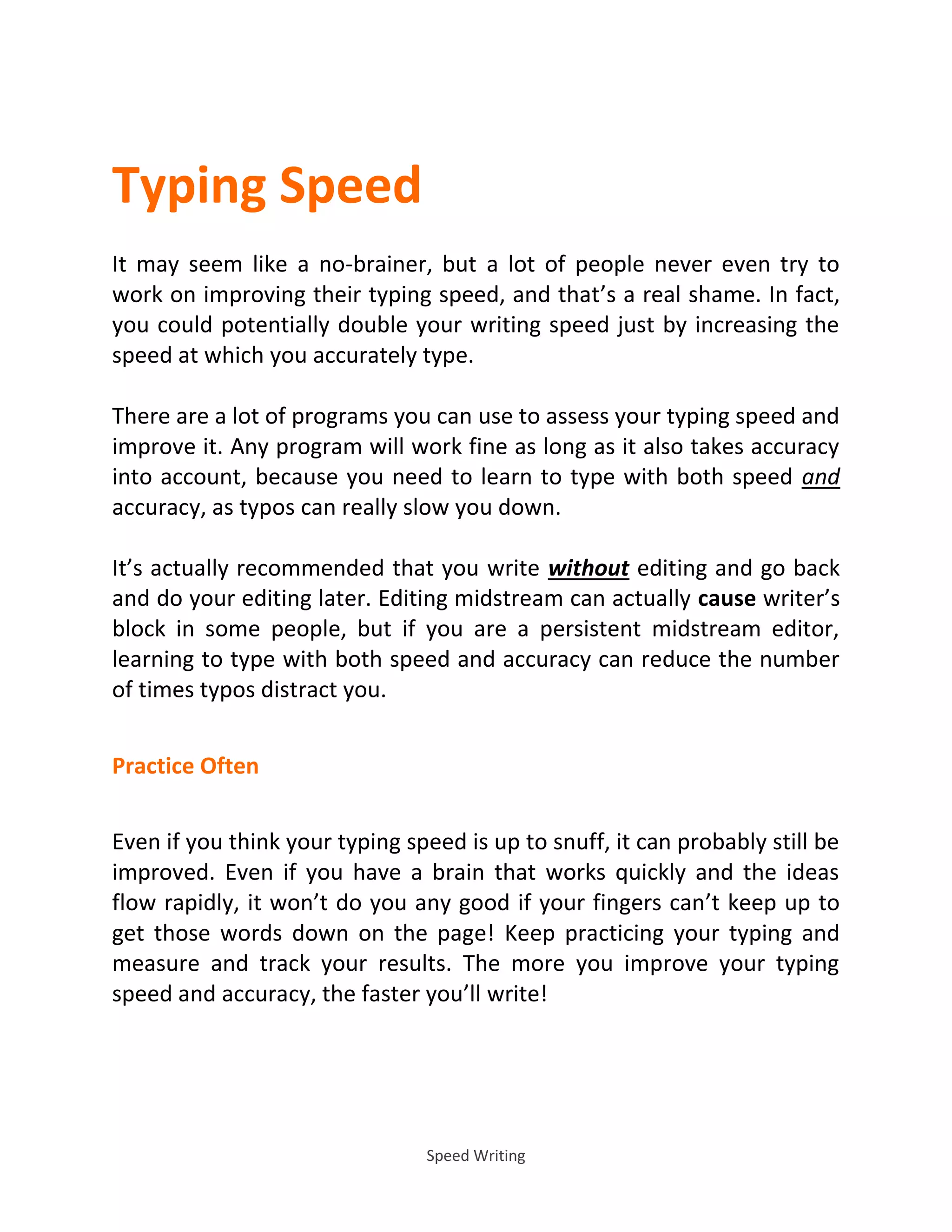 Speed Writing
Typing Speed
It may seem like a no-brainer, but a lot of people never even try to
work on improving their typing speed, and that’s a real shame. In fact,
you could potentially double your writing speed just by increasing the
speed at which you accurately type.
There are a lot of programs you can use to assess your typing speed and
improve it. Any program will work fine as long as it also takes accuracy
into account, because you need to learn to type with both speed and
accuracy, as typos can really slow you down.
It’s actually recommended that you write without editing and go back
and do your editing later. Editing midstream can actually cause writer’s
block in some people, but if you are a persistent midstream editor,
learning to type with both speed and accuracy can reduce the number
of times typos distract you.
Practice Often
Even if you think your typing speed is up to snuff, it can probably still be
improved. Even if you have a brain that works quickly and the ideas
flow rapidly, it won’t do you any good if your fingers can’t keep up to
get those words down on the page! Keep practicing your typing and
measure and track your results. The more you improve your typing
speed and accuracy, the faster you’ll write!
 