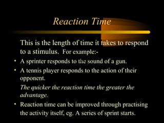 Reaction Time
This is the length of time it takes to respond
to a stimulus. For example:Clip
• A sprinter responds to the sound of a gun.
• A tennis player responds to the action of their
opponent.
The quicker the reaction time the greater the
advantage.
• Reaction time can be improved through practising
the activity itself, eg. A series of sprint starts.

 