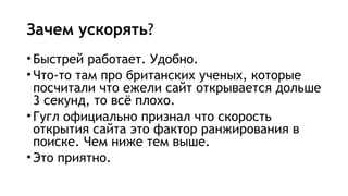 Зачем ускорять?
•Быстрей работает. Удобно.
•Что-то там про британских ученых, которые
посчитали что ежели сайт открывается дольше
3 секунд, то всё плохо.
•Гугл официально признал что скорость
открытия сайта это фактор ранжирования в
поиске. Чем ниже тем выше.
•Это приятно.
 