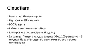 Cloudflare
+Бесплатная базовая версия
+Сертификат SSL нахаляву
+DDOS защита
+Работа с выключенным сайтом
‐ Блокировка в рос реестре по IP адресу
‐ Заграница. Потеря в каждом запросе 10мс. 100 реквестов ~ 1
секунда. Но за счет отдачи статики количество запросов
уменьшается.
 