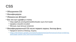 CSS
• Объединяем CSS
• Минифицируем
• Убиваем все @import
• Все эти гугл шрифты в топку
• https://github.com/typekit/webfontloader async font loader
• Шрифты в base62‐encoded
• Меньше, еще меньше запросов
• Минифицированный CSS после первого экрана. Киллер фича.
• Придется залезть в бэкенд, поцаны.
• https://developers.google.com/web/fundamentals/performance/critical‐rendering‐
path/page‐speed‐rules‐and‐recommendations
 