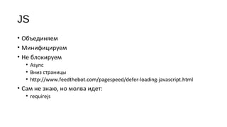 JS
• Объединяем
• Минифицируем
• Не блокируем
• Async
• Вниз страницы
• http://www.feedthebot.com/pagespeed/defer‐loading‐javascript.html
• Сам не знаю, но молва идет:
• requirejs
 
