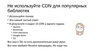 Не используйте CDN для популярных
библиотек
• Используйте голову
• Это самый частый совет
• В результате я видел 15 CDN у одного чудака
• Jquerry
• Bootstrap
• Font‐awesome
• Google‐fonts
• Etc
Все они с SSL то есть дополнительно жмут руки.
Все они требуют Resolve процедуры. Не надо так.
 