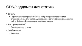 CDN/поддомен для статики
• Зачем?
• Параллельные запросы. HTTP/1.1 на браузеры накладываются
ограничения на количество одновременно загружаемых компонентов
сайта. Не более 2‐х компонентов с одного хоста
• Как проще всего?
• Символическая ссылка
• Особенности
• Куки‐фри
 