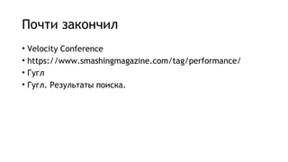Почти закончил
• Velocity Conference
• https://www.smashingmagazine.com/tag/performance/
• Гугл
• Гугл. Результаты поиска.
 