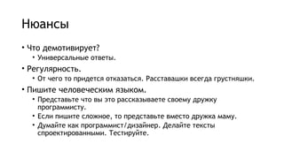 Нюансы
• Что демотивирует?
• Универсальные ответы.
• Регулярность.
• От чего то придется отказаться. Расставашки всегда грустняшки.
• Пишите человеческим языком.
• Представьте что вы это рассказываете своему дружку
программисту.
• Если пишите сложное, то представьте вместо дружка маму.
• Думайте как программист/дизайнер. Делайте тексты
спроектированными. Тестируйте.
 