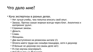 Что дало мне?
• Куча экспертизы в разных делах.
• Нет лучше учебы, чем попытка описать свой опыт.
• Заказы. Притом самые жирные всегда через блог. Аналитика и
калтрекинг рулит.
• Странные заказы.
• Деньги.
• Слава.
• Женщины.
• Два выступления на рязанском митапе (!)
• Оплата моего труда как синьёра-помидора, хотя я джуниор
• Я больше не джуниор (на самом деле нет)
• Я стал коучом (коучером?).
 