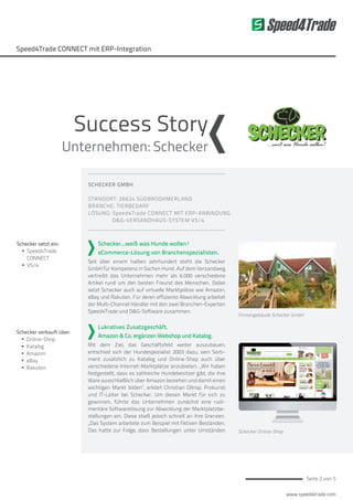www.speed4trade.com
Seite 2 von 5
Speed4Trade CONNECT mit ERP-Integration
Speed4Trade
SCHECKER GMBH
STANDORT: 26624 SÜDBROOKMERLAND
BRANCHE: TIERBEDARF
LÖSUNG: Speed4Trade CONNECT MIT ERP-ANBINDUNG
D&G-VERSANDHAUS-SYSTEM VS/4
Schecker...weiß was Hunde wollen!
eCommerce-Lösung von Branchenspezialisten.
Seit über einem halben Jahrhundert steht die Schecker
GmbH für Kompetenz in Sachen Hund. Auf dem Versandweg
vertreibt das Unternehmen mehr als 6.000 verschiedene
Artikel rund um den besten Freund des Menschen. Dabei
setzt Schecker auch auf virtuelle Marktplätze wie Amazon,
eBay und Rakuten. Für deren effiziente Abwicklung arbeitet
der Multi-Channel Händler mit den zwei Branchen-Experten
Speed4Trade und D&G-Software zusammen.
Lukratives Zusatzgeschäft.
Amazon & Co. ergänzen Webshop und Katalog.
Mit dem Ziel, das Geschäftsfeld weiter auszubauen,
entschied sich der Hundespezialist 2003 dazu, sein Sorti-
ment zusätzlich zu Katalog und Online-Shop auch über
verschiedene Internet-Marktplätze anzubieten. „Wir haben
festgestellt, dass es zahlreiche Hundebesitzer gibt, die ihre
Ware ausschließlich über Amazon beziehen und damit einen
wichtigen Markt bilden“, erklärt Christian Oltrop, Prokurist
und IT-Leiter bei Schecker. Um diesen Markt für sich zu
gewinnen, führte das Unternehmen zunächst eine rudi-
mentäre Softwarelösung zur Abwicklung der Marktplatzbe-
stellungen ein. Diese stieß jedoch schnell an ihre Grenzen.
„Das System arbeitete zum Beispiel mit fiktiven Beständen.
Das hatte zur Folge, dass Bestellungen unter Umständen
Firmengebäude Schecker GmbH
Schecker Online-Shop
Schecker setzt ein:
ƒƒ Speed4Trade
CONNECT
ƒƒ VS/4
Schecker verkauft über:
ƒƒ Online-Shop
ƒƒ Katalog
ƒƒ Amazon
ƒƒ eBay
ƒƒ Rakuten
Success Story
Unternehmen: Schecker
 