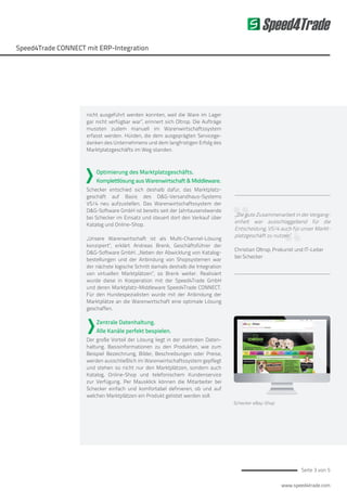 www.speed4trade.com
Seite 3 von 5
Speed4Trade
Speed4Trade CONNECT mit ERP-Integration
„Die gute Zusammenarbeit in der Vergang-
enheit war ausschlaggebend für die
Entscheidung, VS/4 auch für unser Markt-
platzgeschäft zu nutzen“
Christian Oltrop, Prokurist und IT-Leiter
bei Schecker
nicht ausgeführt werden konnten, weil die Ware im Lager
gar nicht verfügbar war“, erinnert sich Oltrop. Die Aufträge
mussten zudem manuell im Warenwirtschaftssystem
erfasst werden. Hürden, die dem ausgeprägten Servicege-
danken des Unternehmens und dem langfristigen Erfolg des
Marktplatzgeschäfts im Weg standen.
Optimierung des Marktplatzgeschäfts.
Komplettlösung aus Warenwirtschaft & Middleware.
Schecker entschied sich deshalb dafür, das Marktplatz-
geschäft auf Basis des D&G-Versandhaus-Systems
VS/4 neu aufzustellen. Das Warenwirtschaftssystem der
D&G-Software GmbH ist bereits seit der Jahrtausendwende
bei Schecker im Einsatz und steuert dort den Verkauf über
Katalog und Online-Shop.
„Unsere Warenwirtschaft ist als Multi-Channel-Lösung
konzipiert“, erklärt Andreas Brenk, Geschäftsführer der
D&G-Software GmbH. „Neben der Abwicklung von Katalog-
bestellungen und der Anbindung von Shopsystemen war
der nächste logische Schritt damals deshalb die Integration
von virtuellen Marktplätzen“, so Brenk weiter. Realisiert
wurde diese in Kooperation mit der Speed4Trade GmbH
und deren Marktplatz-Middleware Speed4Trade CONNECT.
Für den Hundespezialisten wurde mit der Anbindung der
Marktplätze an die Warenwirtschaft eine optimale Lösung
geschaffen.
Zentrale Datenhaltung.
Alle Kanäle perfekt bespielen.
Der große Vorteil der Lösung liegt in der zentralen Daten-
haltung. Basisinformationen zu den Produkten, wie zum
Beispiel Bezeichnung, Bilder, Beschreibungen oder Preise,
werden ausschließlich im Warenwirtschaftssystem gepflegt
und stehen so nicht nur den Marktplätzen, sondern auch
Katalog, Online-Shop und telefonischem Kundenservice
zur Verfügung. Per Mausklick können die Mitarbeiter bei
Schecker einfach und komfortabel definieren, ob und auf
welchen Marktplätzen ein Produkt gelistet werden soll.
Schecker eBay-Shop
 