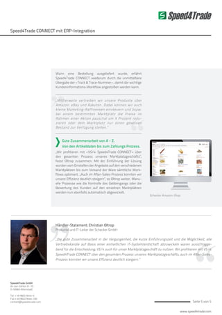 www.speed4trade.com
Seite 5 von 5
Speed4Trade
Speed4Trade CONNECT mit ERP-Integration
Händler-Statement: Christian Oltrop
Prokurist und IT-Leiter der Schecker GmbH
„Die gute Zusammenarbeit in der Vergangenheit, die kurze Einführungszeit und die Möglichkeit, alle
Vertriebskanäle auf Basis einer einheitlichen IT-Systemlandschaft abzuwickeln waren ausschlagge-
bend für die Entscheidung, VS/4 auch für unser Marktplatzgeschäft zu nutzen. Wir profitieren mit VS/4:
Speed4Trade CONNECT über den gesamten Prozess unseres Marktplatzgeschäfts, auch im After-Sales-
Prozess konnten wir unsere Effizienz deutlich steigern.“
Speed4Trade GmbH
An den Gärten 8 -10
D-92665 Altenstadt
Tel. + 49 9602 9444-0
Fax + 49 9602 9444-100
contact@speed4trade.com
Schecker Amazon-Shop
Wann eine Bestellung ausgeliefert wurde, erfährt
Speed4Trade CONNECT wiederum durch die unmittelbare
Übergabe der »Track & Trace-Nummer« , damit der wichtige
Kundeninformations-Workflow angestoßen werden kann.
„Mittlerweile vertreiben wir unsere Produkte über
Amazon, eBay und Rakuten. Dabei können wir auch
kleine Marketing-Raffinessen einsteuern und bspw.
bei einem bestimmten Marktplatz die Preise im
Rahmen einer Aktion pauschal um X Prozent redu-
zieren oder dem Marktplatz nur einen gewissen
Bestand zur Verfügung stellen.“
Gute Zusammenarbeit von A - Z.
Von den Artikeldaten bis zum Zahlungs Prozess.
„Wir profitieren mit »VS/4: Speed4Trade CONNECT« über
den gesamten Prozess unseres Marktplatzgeschäfts“,
fasst Oltrop zusammen. Mit der Einführung der Lösung
wurden vom Einstellen der Angebote auf den verschiedenen
Marktplätzen bis zum Versand der Ware sämtliche Work-
flows optimiert. „Auch im After-Sales-Prozess konnten wir
unsere Effizienz deutlich steigern“, so Oltrop weiter. Manu-
elle Prozesse wie die Kontrolle des Geldeingangs oder die
Bewertung des Kunden auf den einzelnen Marktplätzen
werden nun ebenfalls automatisch abgewickelt.
 