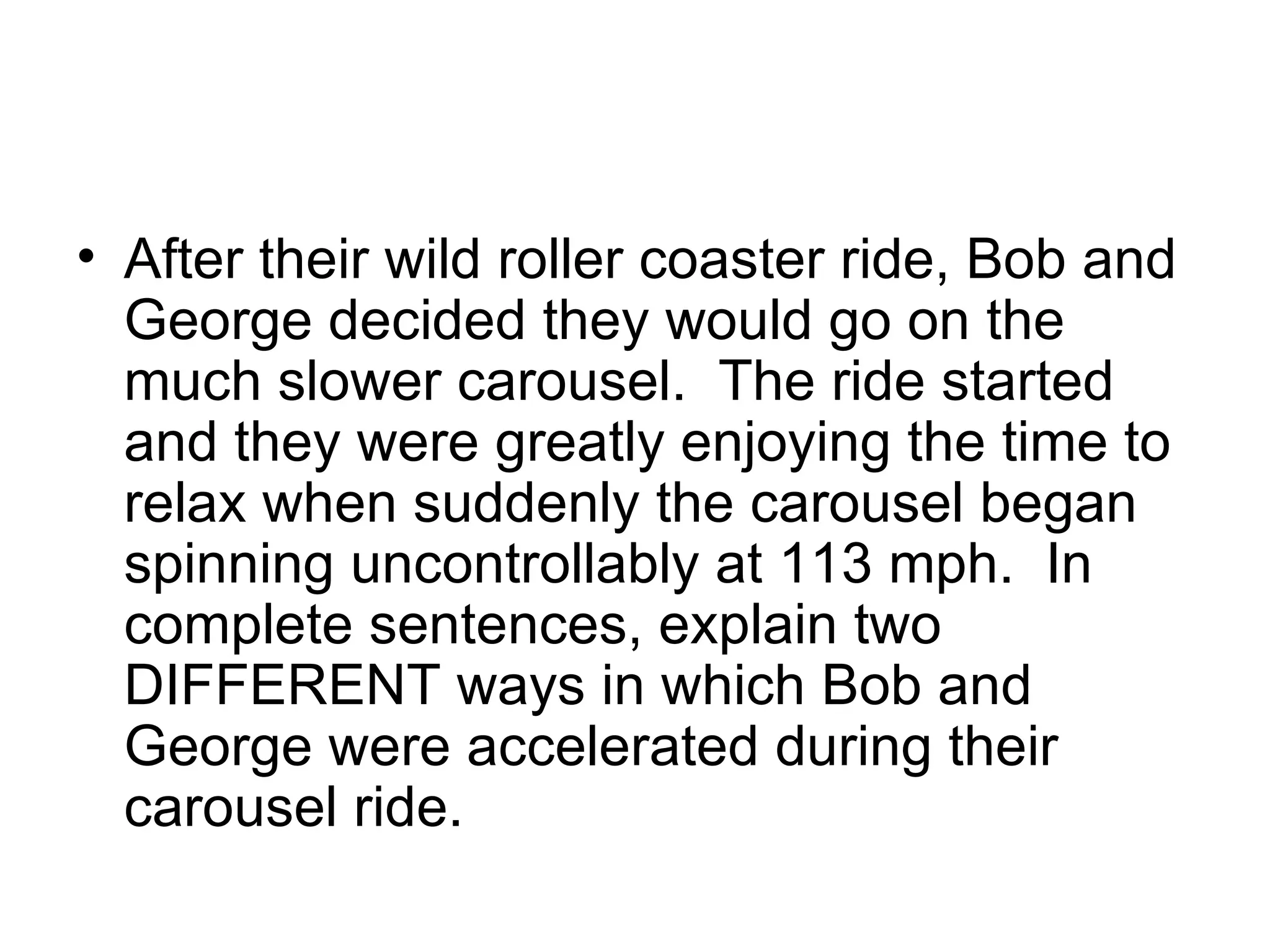 After their wild roller coaster ride, Bob and George decided they would go on the much slower carousel.  The ride started and they were greatly enjoying the time to relax when suddenly the carousel began spinning uncontrollably at 113 mph.  In complete sentences, explain two DIFFERENT ways in which Bob and George were accelerated during their carousel ride. 