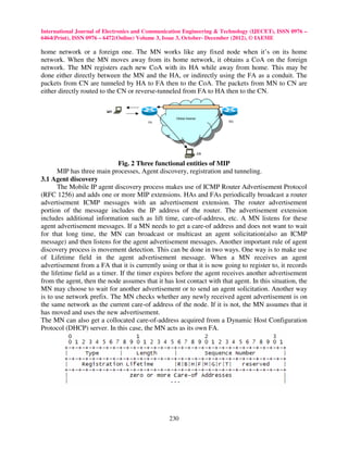 International Journal of Electronics and Communication Engineering & Technology (IJECET), ISSN 0976 –
6464(Print), ISSN 0976 – 6472(Online) Volume 3, Issue 3, October- December (2012), © IAEME

home network or a foreign one. The MN works like any fixed node when it’s on its home
network. When the MN moves away from its home network, it obtains a CoA on the foreign
network. The MN registers each new CoA with its HA while away from home. This may be
done either directly between the MN and the HA, or indirectly using the FA as a conduit. The
packets from CN are tunneled by HA to FA then to the CoA. The packets from MN to CN are
either directly routed to the CN or reverse-tunneled from FA to HA then to the CN.




                              Fig. 2 Three functional entities of MIP
       MIP has three main processes, Agent discovery, registration and tunneling.
3.1 Agent discovery
       The Mobile IP agent discovery process makes use of ICMP Router Advertisement Protocol
(RFC 1256) and adds one or more MIP extensions. HAs and FAs periodically broadcast a router
advertisement ICMP messages with an advertisement extension. The router advertisement
portion of the message includes the IP address of the router. The advertisement extension
includes additional information such as lift time, care-of-address, etc. A MN listens for these
agent advertisement messages. If a MN needs to get a care-of address and does not want to wait
for that long time, the MN can broadcast or multicast an agent solicitation(also an ICMP
message) and then listens for the agent advertisement messages. Another important rule of agent
discovery process is movement detection. This can be done in two ways. One way is to make use
of Lifetime field in the agent advertisement message. When a MN receives an agent
advertisement from a FA that it is currently using or that it is now going to register to, it records
the lifetime field as a timer. If the timer expires before the agent receives another advertisement
from the agent, then the node assumes that it has lost contact with that agent. In this situation, the
MN may choose to wait for another advertisement or to send an agent solicitation. Another way
is to use network prefix. The MN checks whether any newly received agent advertisement is on
the same network as the current care-of address of the node. If it is not, the MN assumes that it
has moved and uses the new advertisement.
The MN can also get a collocated care-of-address acquired from a Dynamic Host Configuration
Protocol (DHCP) server. In this case, the MN acts as its own FA.




                                                 230
 