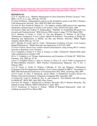 International Journal of Electronics and Communication Engineering & Technology (IJECET), ISSN 0976 –
6464(Print), ISSN 0976 – 6472(Online) Volume 3, Issue 3, October- December (2012), © IAEME

REFERENCES
[1] I. F. Akyildiz et al., “Mobility Management for Next Generation Wireless Systems,” Proc.
IEEE, vol. 87, no. 8, Aug. 1999, pp. 1347–84.
[2] Amre El-Hoiydi, “Implementation options for the distribution system in the 802.11 Wireless
LAN Infrastructure Network”, Proc. IEEE ICC2000, New Orleans.
[3] Anne H. Ren, Gerald Q. Maguire Jr., “An adaptive realtime IAPP protocol for supporting
multimedia communications in wireless LAN systems”, Proc. Of ICCC99, Japan, 1999.
[4] Paramvir Bahl and Venkata N. Padmanabhan, “RADAR: An In-Building RF-based User
Location and Tracking System,” IEEE Infocom 2000, volume 2, pages 775-784, March 2000.
[5] C. Blondia, O. Casals, L. Cerda, N. Van den Wijngaert, G. Willems, P. De Cleyn,
“Performance Comparison of Low Latency Mobile IP Schemens”. Proceedings of WiOpt '03:
Modeling and Optimization in Mobile, Ad Hoc and Wireless Networks, INRIA Sophia
Antipolis, March 2003, pp. 115-124
[6] C. Blondia, O. Casals and LL. Cerda, “Performance Evaluation of Layer 3 Low Latency
Handoff Mechanisms”. Mobile Networks and Applications 9, 633–645, 2004
[7] Travis Calvert, Steven Case, wireless location determination: using existing 802.11 wireless
networks to determine a user’s location.
[8] A. Campbell, J. Gomez, C-Y. Wan, Z. Turanyi, A. Valko, "Cellular IP," Internet Draft, draft-
valko-cellularip-01.txt, October 1999
[9] A. T. Campbell et al.,”Design, Implementation, and Evaluation of Cellular IP,” IEEE Pers.
Commun., Aug. 2000, pp. 42–49.
[10] A. T. Campbell, Gomez, J., Kim, S., Turanyi, Z., Wan, C-Y. and A, Valko "Comparison of
IP Micro-Mobility Protocols", IEEE Wireless Communications Magazine, Vol. 9, No. 1,
February 2002
[11] O. Casals, L. Cerda, G. Willems, C.Blondia, N. Van den Wijngaert “Performance
Evaluation of the Post-Registration Method, a Low Latency Handoff in MIPv4”. Proceedings of
IEEE 2003 International Confernence on Communications (ICC 2003), Anchorage, May 2003
[12] P. Castro, P. Chiu, T. Kremenek, and R. Muntz. A Probabilistic Location Service for
Wireless Network Environments. Ubiquitous Computing 2001, September 2001.
[13] Ergen M., Coleri S., Dundar B., Puri A., and Varaiya P., “Fast Handoff with GPS routing
for Mobile IP”, IPCN 2002, April 2002, Paris, France.
[14] Gast, M. Chapter 1: Introduction to Wireless Networks, 802.11 Wireless Networks: The
Definitive Guide. O'Reilly. ISBN 0-596-00183-5. April. 2002
[15] E. Gustafsson, A. Jonsson, C. Perkins. “Mobile IP Regional Registration”, draft- ietf-
mobileip-reg-tunnel-02.txt, March 2000.




                                                234
 