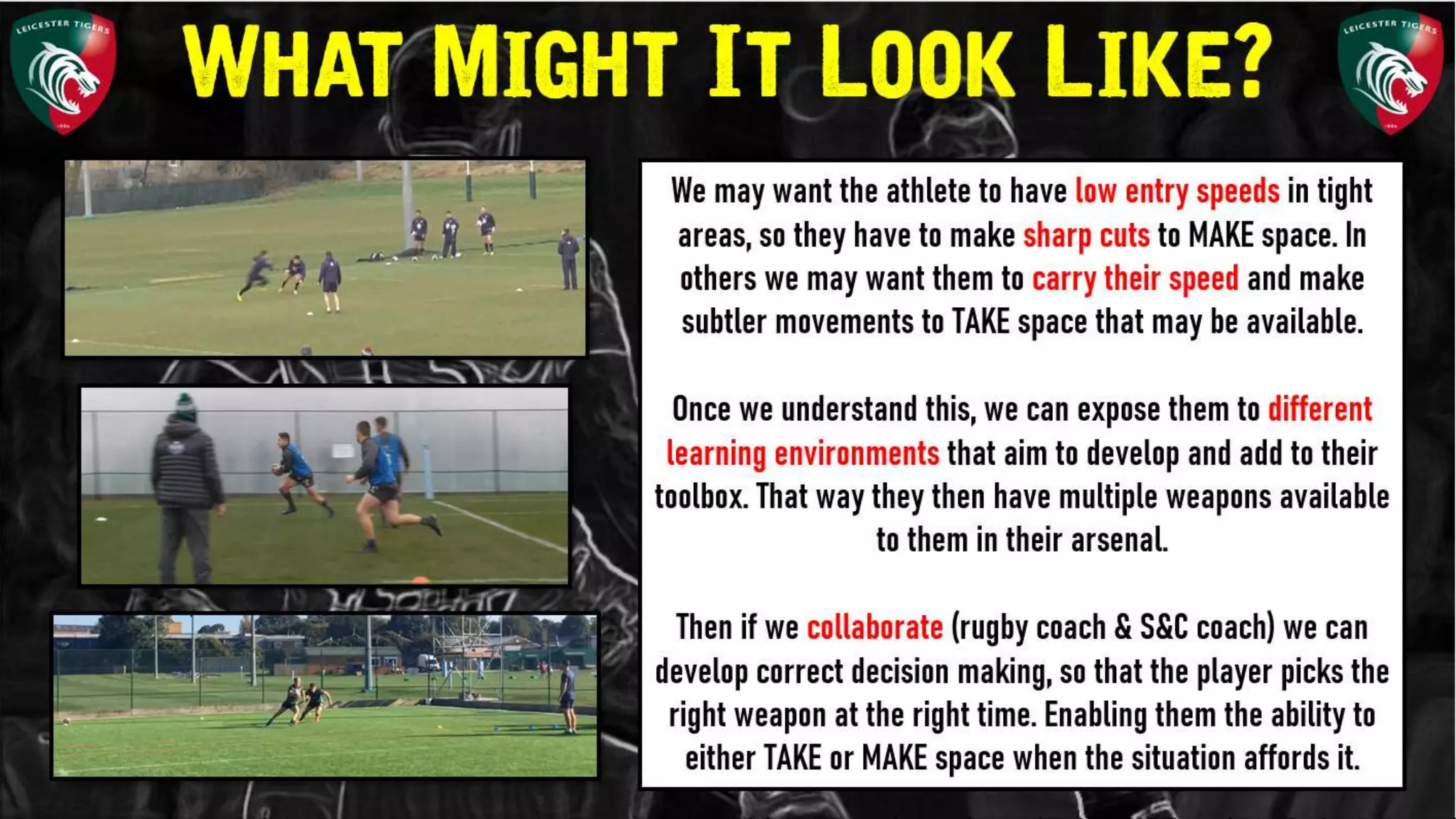 We may want the athlete to have low entry
speeds in tight areas, so they have to make
sharp cuts to MAKE space. In others we may
want them to carry their speed and make
subtler movements to TAKE space that may
be available.
Once we understand this, we can expose
them to different learning environments that
aim to develop and add to their toolbox. That
way they then have multiple weapons
available to them in their arsenal.
Then if we collaborate (rugby coach & S&C
coach) we can develop correct decision
What Might It Look Like?
 
