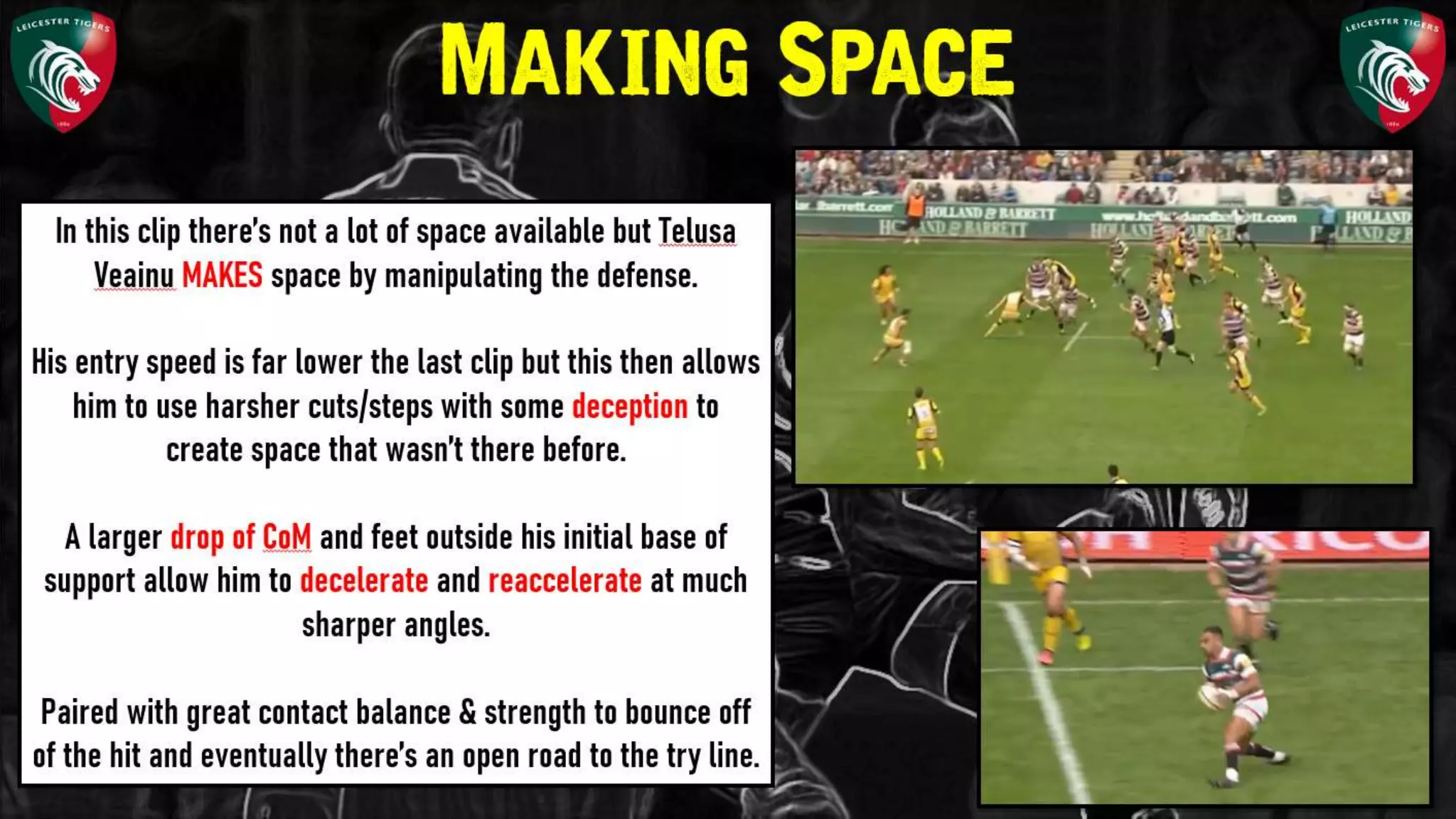 In this clip there’s not a lot of space available
but Telusa Veainu MAKES space by
manipulating the defense.
His entry speed is far lower the last clip but
this then allows him to use harsher
cuts/steps with some deception to create
space that wasn’t there before.
A larger drop of CoM and feet outside his
initial base of support allow him to
decelerate and reaccelerate at much sharper
angles.
Making Space
 