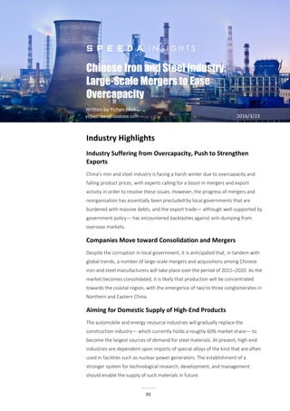 Chinese Iron and Steel Industry:
Large-Scale Mergers to Ease Overcapacity
01
Chinese Iron and Steel Industry:
Large-Scale Mergers to Ease
Overcapacity
Written by Yichen Mao
yichen.mao@uzabase.com 2016/3/23
Industry Highlights
Industry Suffering from Overcapacity, Push to Strengthen
Exports
China’s iron and steel industry is facing a harsh winter due to overcapacity and
falling product prices, with experts calling for a boost in mergers and export
activity in order to resolve these issues. However, the progress of mergers and
reorganisation has essentially been precluded by local governments that are
burdened with massive debts, and the export trade— although well-supported by
government policy— has encountered backlashes against anti-dumping from
overseas markets.
Companies Move toward Consolidation and Mergers
Despite the corruption in local government, it is anticipated that, in tandem with
global trends, a number of large-scale mergers and acquisitions among Chinese
iron and steel manufacturers will take place over the period of 2015–2020. As the
market becomes consolidated, it is likely that production will be concentrated
towards the coastal region, with the emergence of two to three conglomerates in
Northern and Eastern China.
Aiming for Domestic Supply of High-End Products
The automobile and energy resource industries will gradually replace the
construction industry— which currently holds a roughly 60% market share— to
become the largest sources of demand for steel materials. At present, high-end
industries are dependent upon imports of special alloys of the kind that are often
used in facilities such as nuclear power generators. The establishment of a
stronger system for technological research, development, and management
should enable the supply of such materials in future.
 
