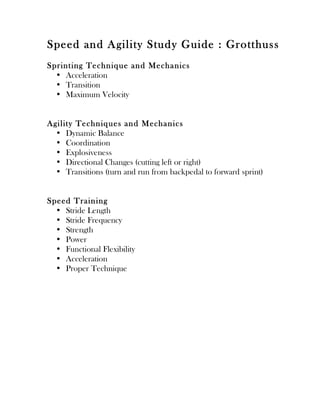 Speed and Agility Study Guide : Grotthuss
Sprint ing Techn iq ue an d Mecha nics
  • Acceleration
  • Transition
  • Maximum Velocity


Agility Techn iq ues an d Mecha n ics
  • Dynamic Balance
  • Coordination
  • Explosiveness
  • Directional Changes (cutting left or right)
  • Transitions (turn and run from backpedal to forward sprint)


Speed T rain ing
  • Stride Length
  • Stride Frequency
  • Strength
  • Power
  • Functional Flexibility
  • Acceleration
  • Proper Technique
 