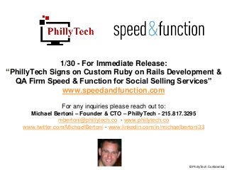 1/30 - For Immediate Release:
“PhillyTech Signs on Custom Ruby on Rails Development &
QA Firm Speed & Function for Social Selling Services”
www.speedandfunction.com
For any inquiries please reach out to:
Michael Bertoni – Founder & CTO – PhillyTech - 215.817.3295
mbertoni@phillytech.co - www.phillytech.co
www.twitter.com/MichaelBertoni - www.linkedin.com/in/michaelbertoni33
© PhillyTech Confidential
 