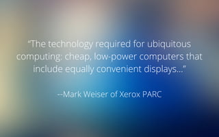 “The technology required for ubiquitous
computing: cheap, low-power computers that
include equally convenient displays...”
--Mark Weiser of Xerox PARC
 